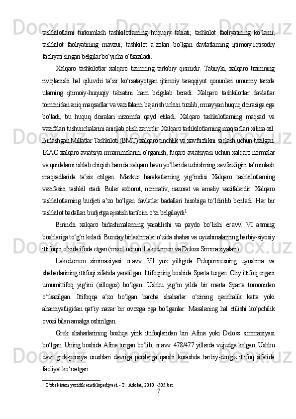 tashkilotlarni   turkumlash   tashkilotlarning   huquqiy   tabiati;   tashkilot   faoliyatining   ko‘lami;
tashkilot   faoliyatining   mavzui;   tashkilot   a’zolari   bo‘lgan   davlatlarning   ijtimoiy-iqtisodiy
faoliyati singari belgilar bo‘yicha o‘tkaziladi.
Xalqaro   tashkilotlar   xalqaro   tizimning   tarkibiy   qismidir.   Tabiiyki,   xalqaro   tizimning
rivojlanishi  hal  qiluvchi ta’sir ko‘rsatayotgan  ijtimoiy taraqqiyot  qonunlari umumiy tarzda
ularning   ijtimoiy-huquqiy   tabiatini   ham   belgilab   beradi.   Xalqaro   tashkilotlar   davlatlar
tomonidan aniq maqsadlar va vazifalarni bajarish uchun tuzilib, muayyan huquq doirasiga ega
bo‘ladi,   bu   huquq   doiralari   nizomda   qayd   etiladi.   Xalqaro   tashkilotlarning   maqsad   va
vazifalari tushunchalarini aniqlab olish zarurdir. Xalqaro tashkilotlarning maqsadlari xilma-xil.
Birlashgan Millatlar Tashkiloti (BMT) xalqaro tinchlik va xavfsizlikni saqlash uchun tuzilgan.
IKAO xalqaro aviatsiya muammolarini o‘rganish, fuqaro aviatsiyasi uchun xalqaro normalar
va qoidalarni ishlab chiqish hamda xalqaro havo yo‘llarida uchishning xavfsizligini ta’minlash
maqsadlarida   ta’sis   etilgan.   Mazkur   harakatlarning   yig‘indisi   Xalqaro   tashkilotlarning
vazifasini   tashkil   etadi.   Bular   axborot,   normativ,   nazorat   va   amaliy   vazifalardir.   Xalqaro
tashkilotlarning budjeti a’zo bo‘lgan davlatlar badallari hisobiga to‘ldirilib beriladi. Har bir
tashkilot badallari budjetga ajratish tartibini o‘zi belgilaydi 1
.  
Birinchi   xalqaro   birlashmalarning   yaratilishi   va   paydo   bo‘lishi   er.avv.   VI   asrning
boshlariga to‘g‘ri keladi. Bunday birlashmalar o‘zida shahar va uyushmalarning harbiy-siyosiy
ittifoqni o‘zida ifoda etgan (misol uchun, Lakedemon va Deloss Simmaxiyalari).
Lakedemon   simmaxiyasi   er.avv.   VI   yuz   yilligida   Peloponnesning   uyushma   va
shaharlarining ittifoqi sifatida yaratilgan. Ittifoqning boshida Sparta turgan. Oliy ittifoq organi
umumittifoq   yig‘ini   (sillogos)   bo‘lgan.   Ushbu   yig‘in   yilda   bir   marta   Sparta   tomonidan
o‘tkazilgan.   Ittifoqqa   a’zo   bo‘lgan   barcha   shaharlar   o‘zining   qanchalik   katta   yoki
ahamiyatligidan qat’iy nazar bir ovozga ega bo‘lganlar.   Masalaning hal etilishi   ko‘pchilik
ovozi bilan amalga oshirilgan.
Grek   shaharlarining   boshqa   yirik   ittifoqlaridan   biri   Afina   yoki   Deloss   simmaxiyasi
bo‘lgan. Uning boshida Afina turgan bo‘lib, er.avv. 478/477 yillarda vujudga kelgan. Ushbu
davr grek-persiya urushlari davriga perslarga qarshi kurashda harbiy-dengiz ittifoq sifatida
faoliyat ko‘rsatgan.
1
 O‘zbekiston yuridik ensiklopediyasi. -T.: Adolat, 2010. -505 bet.
7 