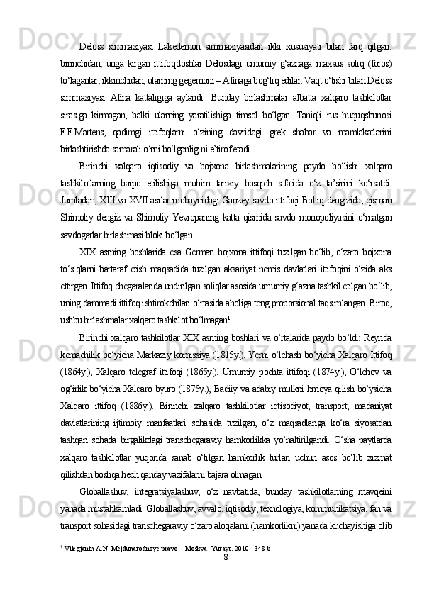 Deloss   simmaxiyasi   Lakedemon   simmaxiyasidan   ikki   xususiyati   bilan   farq   qilgan:
birinchidan,   unga   kirgan   ittifo q doshlar   Delosdagi   umumiy   g‘aznaga   maxsus   soliq   (foros)
to‘laganlar, ikkinchidan, ularning gegemoni – Afinaga bog‘liq edilar. Vaqt o‘tishi bilan Deloss
simmaxiyasi   Afina   kattaligiga   aylandi.   Bunday   birlashmalar   albatta   xalqaro   tashkilotlar
sirasiga   kirmagan,   balki   ularning   yaratilishiga   timsol   bo‘lgan.   Taniqli   rus   huquqshunosi
F.F.Martens,   qadimgi   ittifoqlarni   o‘zining   davridagi   grek   shahar   va   mamlakatlarini
birlashtirishda samarali o‘rni bo‘lganligi ni e’tirof etadi.
Birinchi   xalqaro   iqtisodiy   va   bojxona   birlashmalarining   paydo   bo‘lishi   xalqaro
tashkilotlarning   barpo   etilishiga   muhim   tarixiy   bosqich   sifatida   o‘z   ta’sirini   ko‘rsatdi.
Jumladan, XIII va XVII asrlar mobaynidagi Ganzey savdo ittifoqi Boltiq dengizida, qisman
Shimoliy dengiz va Shimoliy Yevropaning katta qismida savdo monopoliyasini o‘rnatgan
savdogarlar birlashmasi bloki bo‘lgan. 
XIX  asrning  boshlarida esa   German bojxona  ittifoqi  tuzilgan  bo‘lib,  o‘zaro  bojxona
to‘siqlarni bartaraf etish maqsadida tuzilgan aksariyat nemis davlatlari ittifoqini o‘zida aks
ettirgan. Ittifoq chegaralarida undirilgan soliqlar asosida umumiy g‘azna tashkil etilgan bo‘lib,
uning daromadi ittifoq ishtirokchilari o‘rtasida aholiga teng proporsional taqsimlangan. Biroq,
ushbu birlashmalar xalqaro tashkilot bo‘lmagan 1
.
Birinchi xalqaro tashkilotlar XIX asrning boshlari va o‘rtalarida paydo bo‘ldi: Reynda
kemachilik bo‘yicha Markaziy komissiya (1815y.), Yerni o‘lchash bo‘yicha Xalqaro Ittifoq
(1864y.),   Xalqaro   telegraf   ittifoqi   (1865y.),   Umumiy   pochta   ittifoqi   (1874y.),   O‘lchov   va
og‘irlik bo‘yicha Xalqaro byuro (1875y.), Badiiy va adabiy mulkni hmoya qilish bo‘ysicha
Xalqaro   ittifoq   (1886y.).   Birinchi   xalqaro   tashkilotlar   iqtisodiyot,   transport,   madaniyat
davlatlarining   ijtimoiy   manfaatlari   sohasida   tuzilgan,   o‘z   maqsadlariga   ko‘ra   siyosatdan
tashqari  sohada birgalikdagi  transchegaraviy hamkorlikka yo‘naltirilgandi. O‘sha paytlarda
xalqaro   tashkilotlar   yuqorida   sanab   o‘tilgan   hamkorlik   turlari   uchun   asos   bo‘lib   xizmat
qilishdan boshqa hech qanday vazifalarni bajara olmagan.
Globallashuv,   integratsiyalashuv,   o‘z   navbatida,   bunday   tashkilotlarning   mavqeini
yanada mustahkamladi. Globallashuv, avvalo, iqtisodiy, texnologiya, kommunikatsiya, fan va
transport sohasidagi transchegaraviy o‘zaro aloqalarni (hamkorlikni) yanada kuchayishiga olib
1
 Vilegjanin A.N. Mejdunarodnoye pravo. –Moskva: Yurayt, 2010. -348 b.
8 