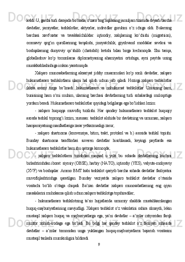 keldi. U, garchi turli darajada bo‘lsada, o‘zaro bog‘liqlikning jamuljam tizimida deyarli barcha
davlatlar,   jamiyatlar,   tashkilotlar,   aktyorlar,   individlar   guruhini   o‘z   ichiga   oldi.   Bularning
barchasi   xavf-xatar   va   tavakkalchiliklar:   iqtisodiy,   xalqlarning   ko‘chishi   (migratsion),
ommaviy   qirg‘in   qurollarining   tarqalishi,   jinoyatchilik,   giyohvand   moddalar   savdosi   va
boshqalarning   dunyoviy   qo‘shilib   (chatishib)   ketishi   bilan   birga   kechmoqda.   Shu   tariqa,
globallashuv   ko‘p   tomonlama   diplomatiyaning   ahamiyatini   ortishiga,   ayni   paytda   uning
murakkablashishiga imkon yaratmoqda.
Xalqaro munosabatlarning aksariyat  jiddiy muammolari ko‘p sonli  davlatlar, xalqaro
hukumatlararo tashkilotlarni ularni hal qilish uchun jalb qiladi. Hozirgi xalqaro tashkilotlar
ikkita   asosiy   turga   bo‘linadi:   hukumatlararo   va   nohukumat   tashkilotlar.   Unisining   ham,
bunisining ham  o‘rni  muhim, ularning barchasi  davlatlarning turli  sohalardagi  muloqotiga
yordam beradi. Hukumatlararo tashkilotlar quyidagi belgilarga ega bo‘lishlari lozim:
-   xalqaro   huquqqa   muvofiq   tuzilishi.   Har   qanday   hukumatlararo   tashkilot   huquqiy
asosda tashkil topmog‘i lozim, xususan: tashkilot alohida bir davlatning va umuman, xalqaro
hamjamiyatning manfaatlariga zarar yetkazmasligi zarur;
- xalqaro shartnoma (konvensiya, bitim, trakt, protokol va b.) asosida tashkil topishi.
Bunday   shartnoma   tarafdorlari   suveren   davlatlar   hisoblanadi,   keyingi   paytlarda   esa
hukumatlararo tashkilotlar ham shu qatorga kirmoqda;
-   xalqaro   tashkilotlarni   tuzishdan   maqsad   u   yoki   bu   sohada   davlatlarning   kuchini
birlashtirishdan iborat: siyosiy (OBSE), harbiy (NATO), iqtisodiy (YES), valyuta-moliyaviy
(XVF) va boshqalar. Ammo BMT kabi tashkilot qariyib barcha sohada davlatlar faoliyatini
muvofiqlashtirishga   qaratilgan.   Bunday   vaziyatda   xalqaro   tashkilot   davlatlar   o‘rtasida
vositachi   bo‘lib   o‘rtaga   chiqadi.   Ba’zan   davlatlar   xalqaro   munosabatlarning   eng   qiyin
masalalarini muhokama qilish uchun xalqaro tashkilotga topshiradilar;
-   hukumatlararo   tashkilotning   ta’sis   hujjatlarida   umumiy   shaklda   mustahkamlangan
huquq-majburiyatlarining mavjudligi. Xalqaro tashkilot o‘z vakolatini oshira olmaydi, lekin
mustaqil xalqaro huquq va majburiyatlarga ega, ya’ni davlatlar – a’zolar ixtiyoridan farqli
muxtor   xohish-irodaga   ega   bo‘ladi.   Bu   belgi   har   qanday   tashkilot   o‘z   faoliyati   sohasida
davlatlar   –   a’zolar   tomonidan   unga   yuklangan   huquq-majburiyatlarni   bajarish   vositasini
mustaqil tanlashi mumkinligini bildiradi.
9 