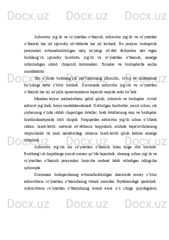Axborotni   yig’sh   va   ro’yxatdan   o’tkazish;   axborotni   yig’sh   va   ro’yxatdan
o’tkazish   har   xil   iqtisodiy   ob’ektlarda   har   xil   kechadi.   Bu   jarayon   boshqarish
jarayonlari   avtomatlashtirilgan   xalq   xo’jaligi   ob’ekti   faoliyatini   aks   etgan
boshlang’ch   iqtisodiy   hisobotni   yig’sh   va   ro’yxatdan   o’tkazish,   amalga
oshiriladigan   ishlab   chiqarish   korxonalari,   firmalar   va   boshqalarda   ancha
murakkabdir. 
Shu   o’rinda   boshlang’ich   ma’lumotning   ishonchli,   to’liq   va   mukammal
bo’lishiga   katta   e’tibor   beriladi.   Korxonada   axborotni   yig’ish   va   ro’yxatdan
o’tkazish har xil xo’jalik operatsiyalarini bajarish vaqtida sodir bo’ladi. 
Masalan:tayyor   mahsulotlarni   qabul   qilish,   yuborish   va   boshqalar.   Avval
axborot yig’iladi, keyin mustahkamlanadi. Keltirilgan hisobotlar, misol uchun, ish
joylarining   o’zida   ishlab   chiqarilgan   detallar,   brak   detallarning   soni   va   boshqalar
hisoblashnatijasida   lelib   chiqadi.   Haqiqatdan   axborotni   yig’sh   uchun   o’lchash
ishlari,   hisob-kitob,   material   ob’ektlarini   taqqoslash,   alohida   bajaruvchilarning
vaqtinchalik   va   sonli   xarakterdagi   ishlarini   hisob-kitob   qilish   kabilar   amalga
oshiriladi. 
Axborotni   yig’ish   uni   ro’yxatdan   o’tkazish   bilan   birga   olib   boriladi.
Boshlang’ich hujjatlarga yozish asosan qo’lda bajariladi, shuning uchun yig’sh va
ro’yxatdan   o’tkazish   jarayonlari   hozircha   mehnat   talab   etiladigan   ishligicha
qolmoqda. 
Korxonani   boshqarishning   avtomatlashtirilgan   sharoitida   asosiy   e’tibor
axborotlarni   ro’yxatdan   o’tkazishning   texnik   asosidan   foydalanishga   qaratiladi.
Axborotlarni   ro’yxatdan   o’tkazishning   texnik   asosi   o’z   ichiga   quyidagilarni