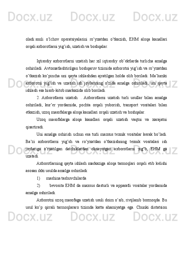 oladi:sonli   o’lchov   operatsiyalarini   ro’yxatdan   o’tkazish,   EHM   aloqa   kanallari
orqali axborotlarni yig’ish, uzatish va boshqalar. 
Iqtisodiy   axborotlarni   uzatish   har   xil   iqtisodiy   ob’ektlarda   turlicha   amalga
oshiriladi. Avtomatlashtirilgan boshqaruv tizimida axborotni yig’ish va ro’yxatdan
o’tkazish  ko’pincha uni  qayta ishlashdan  ajratilgan holda olib boriladi. Ma’lumki
axborotni   yig’ish   va   uzatish   ish   joylarining   o’zida   amalga   oshiriladi,   uni   qayta
ishlash esa hisob-kitob markazida olib boriladi. 
2.   Axborotlarni   uzatish.   .   Axborotlarni   uzatish   turli   usullar   bilan   amalga
oshiriladi,   kur’er   yordamida,   pochta   orqali   yuborish,   transport   vositalari   bilan
etkazish, uzoq masofalarga aloqa kanallari orqali uzatish va boshqalar. 
Uzoq   masofalarga   aloqa   kanallari   orqali   uzatish   vaqtni   va   xarajatni
qisartiradi. 
Uni   amalga   oshirish   uchun   esa   turli   maxsus   texnik   vositalar   kerak   bo’ladi.
Ba’zi   axborotlarni   yig’sh   va   ro’yxatdan   o’tkazishning   texnik   vositalari   ish
joylariga   o’rnatilgan   datchiklardan   olinayotgan   axborotlarni   yig’b,   EHM   ga
uzatadi. 
Axborotlarning qayta ishlash  markaziga aloqa tarmoqlari  orqali  etib kelishi
asosan ikki usulda amalga oshiriladi: 
1)      mashina tashuvchilarda 
2)             bevosita   EHM   da   maxsus   dasturli   va   apparatli   vositalar   yordamida
amalga oshiriladi. 
Axborotni uzoq masofaga uzatish usuli doim o’sib, rivijlanib bormoqda. Bu
usul   ko’p   qirrali   tarmoqlararo   tizimda   katta   ahamiyatga   ega.   Chunki   distatsion 