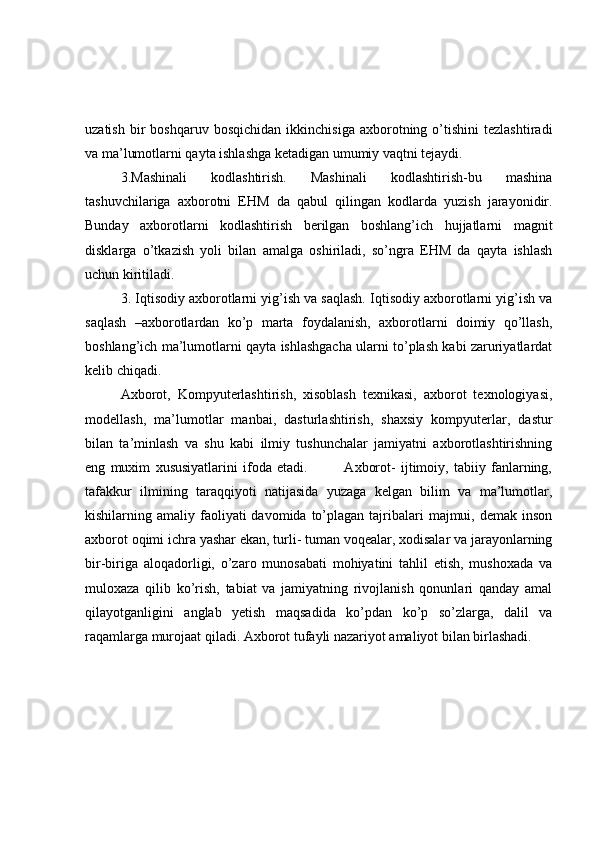 uzatish   bir   boshqaruv   bosqichidan   ikkinchisiga   axborotning   o’tishini   tezlashtiradi
va ma’lumotlarni qayta ishlashga ketadigan umumiy vaqtni tejaydi. 
3.Mashinali   kodlashtirish.   Mashinali   kodlashtirish-bu   mashina
tashuvchilariga   axborotni   EHM   da   qabul   qilingan   kodlarda   yuzish   jarayonidir.
Bunday   axborotlarni   kodlashtirish   berilgan   boshlang’ich   hujjatlarni   magnit
disklarga   o’tkazish   yoli   bilan   amalga   oshiriladi,   so’ngra   EHM   da   qayta   ishlash
uchun kiritiladi. 
3. Iqtisodiy axborotlarni yig’ish va saqlash. Iqtisodiy axborotlarni yig’ish va
saqlash   –axborotlardan   ko’p   marta   foydalanish,   axborotlarni   doimiy   qo’llash,
boshlang’ich ma’lumotlarni qayta ishlashgacha ularni to’plash kabi zaruriyatlardat
kelib chiqadi. 
Axborot,   Kompyuterlashtirish,   xisoblash   texnikasi,   axborot   texnologiyasi,
modellash,   ma’lumotlar   manbai,   dasturlashtirish,   shaxsiy   kompyuterlar,   dastur
bilan   ta’minlash   va   shu   kabi   ilmiy   tushunchalar   jamiyatni   axborotlashtirishning
eng   muxim   xususiyatlarini   ifoda   etadi.               Axborot-   ijtimoiy,   tabiiy   fanlarning,
tafakkur   ilmining   taraqqiyoti   natijasida   yuzaga   kelgan   bilim   va   ma’lumotlar,
kishilarning amaliy  faoliyati   davomida  to’plagan  tajribalari   majmui,  demak  inson
axborot oqimi ichra yashar ekan, turli- tuman voqealar, xodisalar va jarayonlarning
bir-biriga   aloqadorligi,   o’zaro   munosabati   mohiyatini   tahlil   etish,   mushoxada   va
muloxaza   qilib   ko’rish,   tabiat   va   jamiyatning   rivojlanish   qonunlari   qanday   amal
qilayotganligini   anglab   yetish   maqsadida   ko’pdan   ko’p   so’zlarga,   dalil   va
raqamlarga murojaat qiladi. Axborot tufayli nazariyot amaliyot bilan birlashadi.  