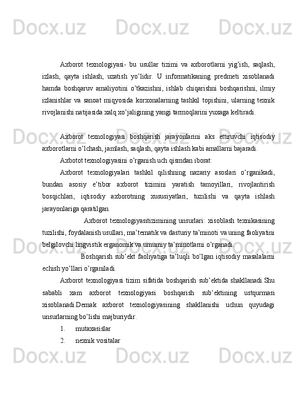 Axborot   texnologiyasi-   bu   usullar   tizimi   va   axborotlarni   yig’ish,   saqlash,
izlash,   qayta   ishlash,   uzatish   yo’lidir.   U   informatikaning   predmeti   xisoblanadi
hamda   boshqaruv   amaliyotini   o’tkazishni,   ishlab   chiqarishni   boshqarishni,   ilmiy
izlanishlar   va   sanoat   miqyosida   korxonalarning   tashkil   topishini,   ularning   texnik
rivojlanishi natijasida xalq xo’jaligining yangi tarmoqlarini yuxaga keltiradi. 
Axborot   texnologiyasi   boshqarish   jarayonlarini   aks   ettiruvchi   iqtisodiy
axborotlarni o’lchash, jamlash, saqlash, qayta ishlash kabi amallarni bajaradi. 
Axbotot texnologiyasini o’rganish uch qismdan iborat: 
Axborot   texnologiyalari   tashkil   qilishning   nazariy   asoslari   o’rganikadi,
bundan   asosiy   e’tibor   axborot   tizimini   yaratish   tamoyillari,   rivojlantirish
bosqichlari,   iqtisodiy   axborotning   xususiyatlari,   tuzilishi   va   qayta   ishlash
jarayonlariga qaratilgan. 
                  Axborot   texnologiyasitizimining   unsurlari:   xisoblash   texnikasining
tuzilishi, foydalanish usullari, ma’tematik va dasturiy ta’minoti va uning faoliyatini
belgilovchi lingvistik erganomik va umumiy ta’minotlarni o’rganadi. 
                 Boshqarish sub’ekt faoliyatiga ta’luqli bo’lgan iqtisodiy masalalarni
echish yo’llari o’rganiladi. 
Axborot   texnologiyasi   tizim   sifatida   boshqarish   sub’ektida   shakllanadi.Shu
sababli   xam   axborot   texnologiyasi   boshqarish   sub’ektining   ustqurmasi
xisoblanadi.Demak   axborot   texnologiyasining   shakllanishi   uchun   quyudagi
unsurlarning bo’lishi majburiydir. 
1.      mutaxasislar 
2.      nexnik vositalar  
