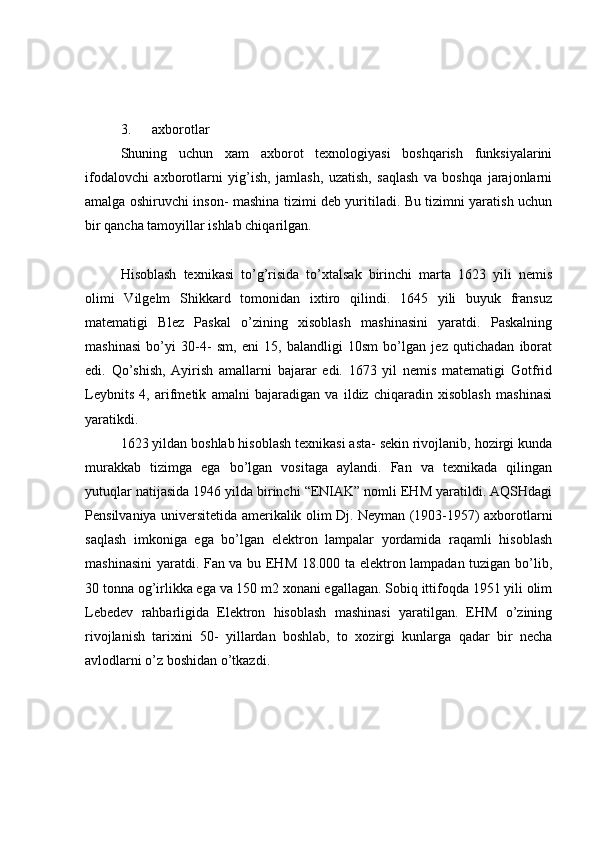 3.      axborotlar 
Shuning   uchun   xam   axborot   texnologiyasi   boshqarish   funksiyalarini
ifodalovchi   axborotlarni   yig’ish,   jamlash,   uzatish,   saqlash   va   boshqa   jarajonlarni
amalga oshiruvchi inson- mashina tizimi deb yuritiladi. Bu tizimni yaratish uchun
bir qancha tamoyillar ishlab chiqarilgan. 
Hisoblash   texnikasi   to’g’risida   to’xtalsak   birinchi   marta   1623   yili   nemis
olimi   Vilgelm   Shikkard   tomonidan   ixtiro   qilindi.   1645   yili   buyuk   fransuz
matematigi   Blez   Paskal   o’zining   xisoblash   mashinasini   yaratdi.   Paskalning
mashinasi   bo’yi   30-4-   sm,   eni   15,   balandligi   10sm   bo’lgan   jez   qutichadan   iborat
edi.   Qo’shish,   Ayirish   amallarni   bajarar   edi.   1673   yil   nemis   matematigi   Gotfrid
Leybnits   4,   arifmetik   amalni   bajaradigan   va   ildiz   chiqaradin   xisoblash   mashinasi
yaratikdi. 
1623 yildan boshlab hisoblash texnikasi asta- sekin rivojlanib, hozirgi kunda
murakkab   tizimga   ega   bo’lgan   vositaga   aylandi.   Fan   va   texnikada   qilingan
yutuqlar natijasida 1946 yilda birinchi “ENIAK” nomli EHM yaratildi. AQSHdagi
Pensilvaniya universitetida amerikalik olim Dj. Neyman (1903-1957) axborotlarni
saqlash   imkoniga   ega   bo’lgan   elektron   lampalar   yordamida   raqamli   hisoblash
mashinasini  yaratdi. Fan va bu EHM 18.000 ta elektron lampadan tuzigan bo’lib,
30 tonna og’irlikka ega va 150 m2 xonani egallagan. Sobiq ittifoqda 1951 yili olim
Lebedev   rahbarligida   Elektron   hisoblash   mashinasi   yaratilgan.   EHM   o’zining
rivojlanish   tarixini   50-   yillardan   boshlab,   to   xozirgi   kunlarga   qadar   bir   necha
avlodlarni o’z boshidan o’tkazdi.  