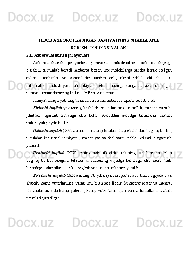II.BOB.A XBOROTLASHGAN JAMIYATNING SHAKLLANIB
BORISH   TENDENSIYALARI
2.1. Axborotlashtirish jarayonlari
Axborotlashtirish   jarayonlari   jamiyatni   industirialdan   axborotlashganga
o`tishini   ta`minlab   beradi.   Axborot   bozori   iste`molchilarga   barcha   kerak   bo`lgan
axborot   mahsulot   va   xizmatlarini   taqdim   etib,   ularni   ishlab   chiqishni   esa
informatika   industriyasi   ta`minlaydi.   Lekin,   hozirgi   kungacha   axborotlashgan
jamiyat tushunchasining to`liq ta`rifi mavjud emas. 
Jamiyat taraqqiyotining tarixida bir necha axborot inqilobi bo`lib o`tdi.  
Birinchi inqilob   yozuvning kashf etilishi  bilan bog`liq bo`lib, miqdor va sifat
jihatdan   ilgarilab   ketishga   olib   keldi.   Avloddan   avlodga   bilimlarni   uzatish
imkoniyati paydo bo`ldi. 
Ikkinchi inqilob  (XVI asrning o`rtalari) kitobni chop etish bilan bog`liq bo`lib,
u   tubdan   industrial   jamiyatni,   madaniyat   va   faoliyatni   tashkil   etishni   o`zgartirib
yubordi. 
Uchinchi   inqilob   (XIX   asrning   oxirlari)   elektr   tokining   kashf   etilishi   bilan
bog`liq   bo`lib,   telegraf,   telefon   va   radioning   vujudga   kelishiga   olib   kelib,   turli
hajmdagi axborotlarni tezkor yig`ish va uzatish imkonini yaratdi. 
To’rtinchi   inqilob   (XX   asrning   70   yillari)   mikroprotsessor   texnologiyalari   va
shaxsiy komp`yuterlarning  yaratilishi bilan bog`liqdir. Mikroprotsessor va integral
chizmalar asosida komp`yuterlar, komp`yuter tarmoqlari va ma`lumotlarni uzatish
tizimlari yaratilgan.  