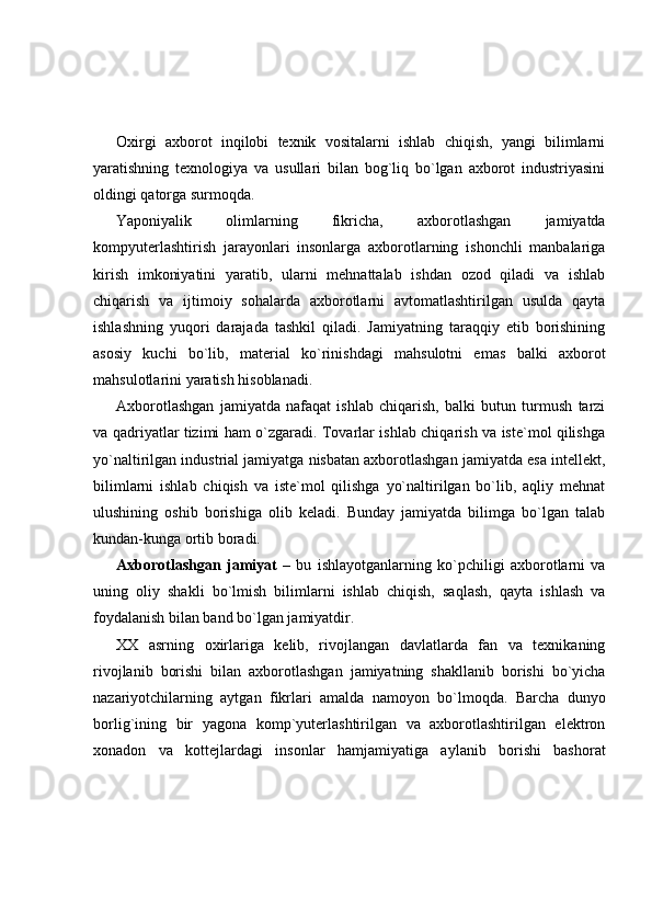 Oxirgi   axborot   inqilobi   texnik   vositalarni   ishlab   chiqish,   yangi   bilimlarni
yaratishning   texnologiya   va   usullari   bilan   bog`liq   bo`lgan   axborot   industriyasini
oldingi qatorga surmoqda.  
Yaponiyalik   olimlarning   fikricha,   axborotlashgan   jamiyatda
kompyuterlashtirish   jarayonlari   insonlarga   axborotlarning   ishonchli   manbalariga
kirish   imkoniyatini   yaratib,   ularni   mehnattalab   ishdan   ozod   qiladi   va   ishlab
chiqarish   va   ijtimoiy   sohalarda   axborotlarni   avtomatlashtirilgan   usulda   qayta
ishlashning   yuqori   darajada   tashkil   qiladi.   Jamiyatning   taraqqiy   etib   borishining
asosiy   kuchi   bo`lib,   material   ko`rinishdagi   mahsulotni   emas   balki   axborot
mahsulotlarini yaratish hisoblanadi. 
Axborotlashgan   jamiyatda   nafaqat   ishlab   chiqarish,   balki   butun   turmush   tarzi
va qadriyatlar tizimi ham o`zgaradi. Tovarlar ishlab chiqarish va iste`mol qilishga
yo`naltirilgan industrial jamiyatga nisbatan axborotlashgan jamiyatda esa intellekt,
bilimlarni   ishlab   chiqish   va   iste`mol   qilishga   yo`naltirilgan   bo`lib,   aqliy   mehnat
ulushining   oshib   borishiga   olib   keladi.   Bunday   jamiyatda   bilimga   bo`lgan   talab
kundan-kunga ortib boradi. 
Axborotlashgan   jamiyat   –   bu   ishlayotganlarning   ko`pchiligi   axborotlarni   va
uning   oliy   shakli   bo`lmish   bilimlarni   ishlab   chiqish,   saqlash,   qayta   ishlash   va
foydalanish bilan band bo`lgan jamiyatdir. 
XX   asrning   oxirlariga   kelib,   rivojlangan   davlatlarda   fan   va   texnikaning
rivojlanib   borishi   bilan   axborotlashgan   jamiyatning   shakllanib   borishi   bo`yicha
nazariyotchilarning   aytgan   fikrlari   amalda   namoyon   bo`lmoqda.   Barcha   dunyo
borlig`ining   bir   yagona   komp`yuterlashtirilgan   va   axborotlashtirilgan   elektron
xonadon   va   kottejlardagi   insonlar   hamjamiyatiga   aylanib   borishi   bashorat 