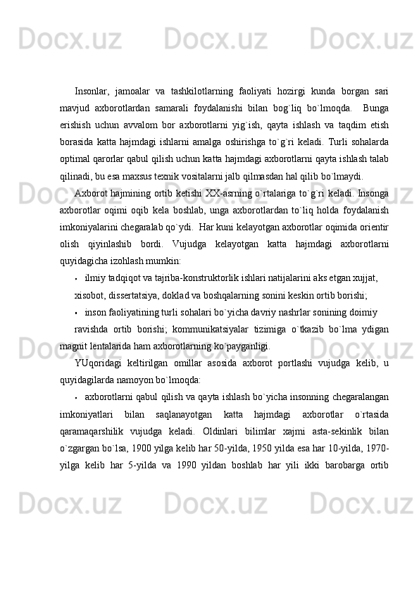 Insonlar,   jamoalar   va   tashkilotlarning   faoliyati   hozirgi   kunda   borgan   sari
mavjud   axborotlardan   samarali   foydalanishi   bilan   bog`liq   bo`lmoqda.     Bunga
erishish   uchun   avvalom   bor   axborotlarni   yig`ish,   qayta   ishlash   va   taqdim   etish
borasida   katta   hajmdagi   ishlarni   amalga   oshirishga   to`g`ri   keladi.   Turli   sohalarda
optimal qarorlar qabul qilish uchun katta hajmdagi axborotlarni qayta ishlash talab
qilinadi, bu esa maxsus texnik vositalarni jalb qilmasdan hal qilib bo`lmaydi. 
Axborot hajmining ortib ketishi XX-asrning o`rtalariga to`g`ri keladi. Insonga
axborotlar   oqimi   oqib   kela   boshlab,   unga   axborotlardan   to`liq   holda   foydalanish
imkoniyalarini chegaralab qo`ydi.  Har kuni kelayotgan axborotlar oqimida orientir
olish   qiyinlashib   bordi.   Vujudga   kelayotgan   katta   hajmdagi   axborotlarni
quyidagicha izohlash mumkin: 
ilmiy tadqiqot va tajriba-konstruktorlik ishlari natijalarini aks etgan xujjat, 
xisobot, dissertatsiya, doklad va boshqalarning sonini keskin ortib borishi; 
inson faoliyatining turli sohalari bo`yicha davriy nashrlar sonining doimiy 
ravishda   ortib   borishi;   kommunikatsiyalar   tizimiga   o`tkazib   bo`lma   ydigan
magnit lentalarida ham axborotlarning ko`payganligi. 
YUqoridagi   keltirilgan   omillar   asosida   axborot   portlashi   vujudga   kelib,   u
quyidagilarda namoyon bo`lmoqda: 
axborotlarni qabul qilish va qayta ishlash bo`yicha insonning chegaralangan
imkoniyatlari   bilan   saqlanayotgan   katta   hajmdagi   axborotlar   o`rtasida
qaramaqarshilik   vujudga   keladi.   Oldinlari   bilimlar   xajmi   asta-sekinlik   bilan
o`zgargan bo`lsa, 1900 yilga kelib har 50-yilda, 1950 yilda esa har 10-yilda, 1970-
yilga   kelib   har   5-yilda   va   1990   yildan   boshlab   har   yili   ikki   barobarga   ortib 