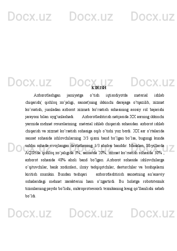 KIRISH
Axborotlashgan   jamiyatga   o’tish   iqtisodiyotda   material   ishlab
chiqarish(   qishloq   xo’jaligi,   sanoat)ning   ikkinchi   darajaga   o’tqazilib,   xizmat
ko’rsatish,   jumladan   axborot   xizmati   ko’rsatish   sohasining   asosiy   rol   bajarishi
jarayoni bilan uyg’unlashadi.           Axborotlashtirish natijasida XX asrning ikkinchi
yarmida mehnat resurslarining  material ishlab chiqarish sohasidan  axborot ishlab
chiqarish va xizmat  ko’rsatish sohasiga  oqib o’tishi  yuz berdi. XX asr  o’rtalarida
sanoat   sohasida   ishlovchilarning   2/3   qismi   band   bo’lgan   bo’lsa,   bugungi   kunda
ushbu   sohada   rivojlangan   davlatlarning   1/3   aholisi   banddir.   Masalan,   80-yillarda
AQSHda qishloq xo’jaligida 3%, sanoatda 20%, xizmat ko’rsatish sohasida 30% ,
axborot   sohasida   48%   aholi   band   bo’lgan.   Axborot   sohasida   ishlovchilarga
o’qituvchilar,   bank   xodimlari,   ilmiy   tadqiqotchilar,   dasturchilar   va   boshqalarni
kiritish   mumkin.   Bundan   tashqari       axborotlashtirish   sanoatning   an’anaviy
sohalaridagi   mehnat   xarakterini   ham   o’zgartirdi.   Bu   holatga   robototexnik
tizimlarning paydo bo’lishi, mikroprotsessorli texnikaning keng qo’llanilishi sabab
bo’ldi.  