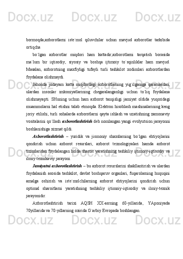 bormoqda;axborotlarni   iste`mol   qiluvchilar   uchun   mavjud   axborotlar   tarkibida
ortiqcha 
bo`lgan   axborotlar   miqdori   ham   kattadir;axborotlarni   tarqatish   borasida
ma`lum   bir   iqtisodiy,   siyosiy   va   boshqa   ijtimoiy   to`sqinliklar   ham   mavjud.
Masalan,   axborotning   maxfiyligi   tufayli   turli   tashkilot   xodimlari   axborotlardan
foydalana olishmaydi. 
Jahonda   judayam   katta   miqdordagi   axborotlarning   yig`ilganiga   qaramasdan,
ulardan   insonlar   imkoniyatlarining   chegaralanganligi   uchun   to`liq   foydalana
olishmayapti.   SHuning   uchun   ham   axborot   tanqisligi   jamiyat   oldida   yuqoridagi
muammolarni hal etishni talab etmoqda. Elektron hisoblash mashinalarining keng
joriy   etilishi,   turli   sohalarda   axborotlarni   qayta   ishlash   va   uzatishning   zamonaviy
vositalarini qo`llash  axborotlashtirish  deb nomlangan yangi evolyutsion jarayonni
boshlanishiga xizmat qildi.  
Axborotlashtirish   –   yuridik   va   jismoniy   shaxslarning   bo`lgan   ehtiyojlarini
qondirish   uchun   axborot   resurslari,   axborot   texnologiyalari   hamda   axborot
tizimlaridan foydalangan holda sharoit  yaratishning tashkiliy ijtimoiy-iqtisodiy va
ilmiy-texnikaviy jarayoni.  
Jamiyatni axborotlashtirish   – bu axborot resurslarini shakllantirish va ulardan
foydalanish   asosida   tashkilot,   davlat   boshqaruv   organlari,   fuqarolarning   huquqini
amalga   oshirish   va   iste`molchilarning   axborot   ehtiyojlarini   qondirish   uchun
optimal   sharoitlarni   yaratishning   tashkiliy   ijtimoiy-iqtisodiy   va   ilmiy-texnik
jarayonidir.  
Axborotlashtirish   tarixi   AQSH   XX-asrning   60-yillarida,   YAponiyada
70yillarida va 70-yillarning oxirida G`arbiy Evropada boshlangan.  