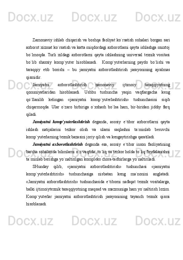 Zamonaviy ishlab  chiqarish va boshqa  faoliyat  ko`rsatish  sohalari  borgan sari
axborot xizmat ko`rsatish va katta miqdordagi axborotlarni qayta ishlashga muxtoj
bo`lmoqda.   Turli   xildagi   axborotlarni   qayta   ishlashning   universal   texnik   vositasi
bo`lib   shaxsiy   komp`yuter   hisoblanadi.     Komp`yuterlarning   paydo   bo`lishi   va
taraqqiy   etib   borishi   –   bu   jamiyatni   axborotlashtirish   jarayonining   ajralmas
qismidir.  
Jamiyatni   axborotlashtirish   zamonaviy   ijtimoiy   taraqqiyotning
qonuniyatlaridan   hisoblanadi.   Ushbu   tushuncha   yaqin   vaqtlargacha   keng
qo`llanilib   kelingan   «jamiyatni   komp`yuterlashtirish»   tushunchasini   siqib
chiqarmoqda.   Ular   o`zaro   birbiriga   o`xshash   bo`lsa   ham,   bir-biridan   jiddiy   farq
qiladi. 
Jamiyatni   komp’yuterlashtirish   deganda,   asosiy   e`tibor   axborotlarni   qayta
ishlash   natijalarini   tezkor   olish   va   ularni   saqlashni   ta`minlab   beruvchi
komp`yuterlarning texnik bazasini joriy qilish va kengaytirishga qaratiladi. 
Jamiyatni   axborotlashtirish   deganda   esa,   asosiy   e`tibor   inson   faoliyatining
barcha sohalarida bilimlarni o`z vaqtida, to`liq va tezkor holda to`liq foydalanishni
ta`minlab berishga yo`naltirilgan kompleks chora-tadbirlarga yo`naltiriladi. 
SHunday   qilib,   «jamiyatni   axborotlashtirish»   tushunchasi   «jamiyatni
komp`yuterlashtirish»   tushunchasiga   nisbatan   keng   ma`nonini   anglatadi.
«Jamiyatni   axborotlashtirish»   tushunchasida   e`tiborni   nafaqat   texnik   vositalarga,
balki ijtimoiytexnik taraqqiyotning maqsad va mazmuniga ham yo`naltirish lozim.
Komp`yuterlar   jamiyatni   axborotlashtirish   jarayonining   tayanch   texnik   qismi
hisoblanadi.  