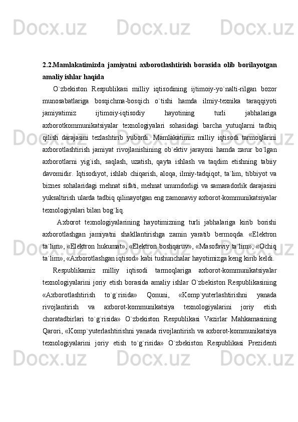 2.2.Mamlakatimizda   jamiyatni   axborotlashtirish   borasida   olib   borilayotgan
amaliy ishlar haqida
O`zbekiston   Respublikasi   milliy   iqtisodining   ijtimoiy-yo`nalti-rilgan   bozor
munosabatlariga   bosqichma-bosqich   o`tishi   hamda   ilmiy-texnika   taraqqiyoti
jamiyatimiz   ijtimoiy-iqtisodiy   hayotining   turli   jabhalariga
axborotkommunikatsiyalar   texnologiyalari   sohasidagi   barcha   yutuqlarni   tadbiq
qilish   darajasini   tezlashtirib   yubordi.   Mamlakatimiz   milliy   iqtisodi   tarmoqlarini
axborotlashtirish   jamiyat   rivojlanishining   ob`ektiv   jarayoni   hamda   zarur   bo`lgan
axborotlarni   yig`ish,   saqlash,   uzatish,   qayta   ishlash   va   taqdim   etishning   tabiiy
davomidir.   Iqtisodiyot,   ishlab   chiqarish,   aloqa,   ilmiy-tadqiqot,   ta`lim,   tibbiyot   va
biznes  sohalaridagi   mehnat   sifati, mehnat   unumdorligi  va  samaradorlik  darajasini
yuksaltirish ularda tadbiq qilinayotgan eng zamonaviy axborot-kommunikatsiyalar
texnologiyalari bilan bog`liq. 
  Axborot   texnologiyalarining   hayotimizning   turli   jabhalariga   kirib   borishi
axborotlashgan   jamiyatni   shakllantirishga   zamin   yaratib   bermoqda.   «Elektron
ta`lim», «Elektron hukumat», «Elektron boshqaruv», «Masofaviy ta`lim», «Ochiq
ta`lim», «Axborotlashgan iqtisod» kabi tushunchalar hayotimizga keng kirib keldi.
Respublikamiz   milliy   iqtisodi   tarmoqlariga   axborot-kommunikatsiyalar
texnologiyalarini   joriy   etish   borasida   amaliy   ishlar   O`zbekiston   Respublikasining
«Axborotlashtirish   to`g`risida»   Qonuni,   «Komp`yuterlashtirishni   yanada
rivojlantirish   va   axborot-kommunikatsiya   texnologiyalarini   joriy   etish
choratadbirlari   to`g`risida»   O`zbekiston   Respublikasi   Vazirlar   Mahkamasining
Qarori, «Komp`yuterlashtirishni  yanada rivojlantirish va axborot-kommunikatsiya
texnologiyalarini   joriy   etish   to`g`risida»   O`zbekiston   Respublikasi   Prezidenti 