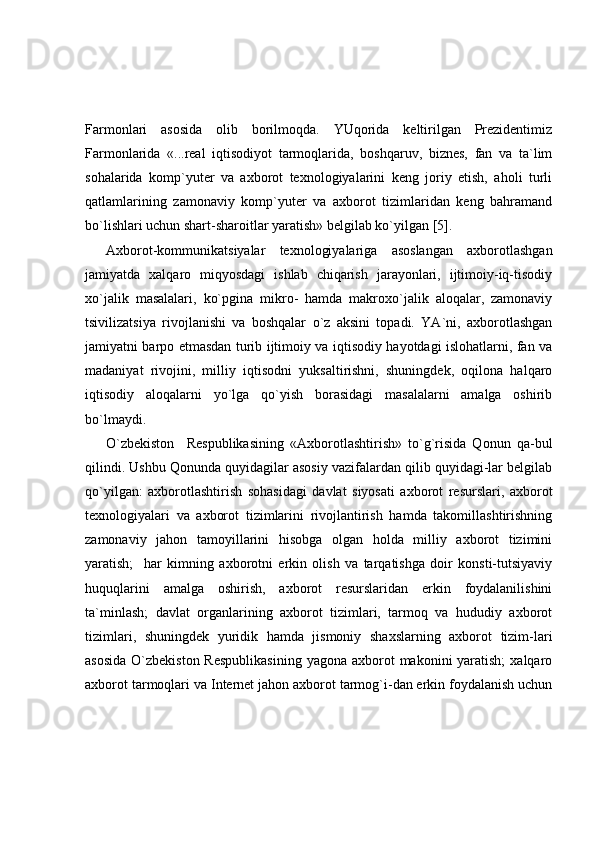 Farmonlari   asosida   olib   borilmoqda.   YUqorida   keltirilgan   Prezidentimiz
Farmonlarida   «...real   iqtisodiyot   tarmoqlarida,   boshqaruv,   biznes,   fan   va   ta`lim
sohalarida   komp`yuter   va   axborot   texnologiyalarini   keng   joriy   etish,   aholi   turli
qatlamlarining   zamonaviy   komp`yuter   va   axborot   tizimlaridan   keng   bahramand
bo`lishlari uchun shart-sharoitlar yaratish» belgilab ko`yilgan [5]. 
Axborot-kommunikatsiyalar   texnologiyalariga   asoslangan   axborotlashgan
jamiyatda   xalqaro   miqyosdagi   ishlab   chiqarish   jarayonlari,   ijtimoiy-iq-tisodiy
xo`jalik   masalalari,   ko`pgina   mikro-   hamda   makroxo`jalik   aloqalar,   zamonaviy
tsivilizatsiya   rivojlanishi   va   boshqalar   o`z   aksini   topadi.   YA`ni,   axborotlashgan
jamiyatni barpo etmasdan turib ijtimoiy va iqtisodiy hayotdagi islohatlarni, fan va
madaniyat   rivojini,   milliy   iqtisodni   yuksaltirishni,   shuningdek,   oqilona   halqaro
iqtisodiy   aloqalarni   yo`lga   qo`yish   borasidagi   masalalarni   amalga   oshirib
bo`lmaydi. 
O`zbekiston     Respublikasining   «Axborotlashtirish»   to`g`risida   Qonun   qa-bul
qilindi. Ushbu Qonunda quyidagilar asosiy vazifalardan qilib quyidagi-lar belgilab
qo`yilgan:   axborotlashtirish   sohasidagi   davlat   siyosati   axborot   resurslari,   axborot
texnologiyalari   va   axborot   tizimlarini   rivojlantirish   hamda   takomillashtirishning
zamonaviy   jahon   tamoyillarini   hisobga   olgan   holda   milliy   axborot   tizimini
yaratish;     har   kimning   axborotni   erkin   olish   va   tarqatishga   doir   konsti-tutsiyaviy
huquqlarini   amalga   oshirish,   axborot   resurslaridan   erkin   foydalanilishini
ta`minlash;   davlat   organlarining   axborot   tizimlari,   tarmoq   va   hududiy   axborot
tizimlari,   shuningdek   yuridik   hamda   jismoniy   shaxslarning   axborot   tizim-lari
asosida  O`zbekiston Respublikasining  yagona axborot  makonini  yaratish;  xalqaro
axborot tarmoqlari va Internet jahon axborot tarmog`i-dan erkin foydalanish uchun 