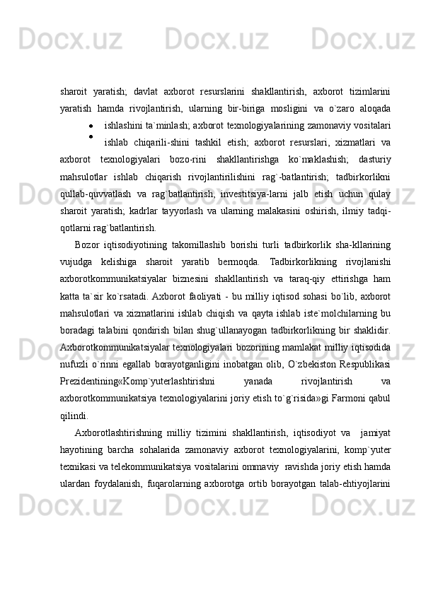 sharoit   yaratish;   davlat   axborot   resurslarini   shakllantirish,   axborot   tizimlarini
yaratish   hamda   rivojlantirish,   ularning   bir-biriga   mosligini   va   o`zaro   aloqada
ishlashini ta`minlash; axborot texnologiyalarining zamonaviy vositalari
ishlab   chiqarili-shini   tashkil   etish;   axborot   resurslari,   xizmatlari   va
axborot   texnologiyalari   bozo-rini   shakllantirishga   ko`maklashish;   dasturiy
mahsulotlar   ishlab   chiqarish   rivojlantirilishini   rag`-batlantirish;   tadbirkorlikni
qullab-quvvatlash   va   rag`batlantirish,   investitsiya-larni   jalb   etish   uchun   qulay
sharoit   yaratish;   kadrlar   tayyorlash   va   ularning   malakasini   oshirish,   ilmiy   tadqi-
qotlarni rag`batlantirish. 
Bozor   iqtisodiyotining   takomillashib   borishi   turli   tadbirkorlik   sha-kllarining
vujudga   kelishiga   sharoit   yaratib   bermoqda.   Tadbirkorlikning   rivojlanishi
axborotkommunikatsiyalar   biznesini   shakllantirish   va   taraq-qiy   ettirishga   ham
katta ta`sir  ko`rsatadi. Axborot  faoliyati  - bu milliy iqtisod sohasi  bo`lib, axborot
mahsulotlari   va   xizmatlarini   ishlab   chiqish   va   qayta   ishlab   iste`molchilarning   bu
boradagi   talabini   qondirish   bilan   shug`ullanayogan   tadbirkorlikning   bir   shaklidir.
Axborotkommunikatsiyalar texnologiyalari bozorining mamlakat milliy iqtisodida
nufuzli   o`rinni   egallab   borayotganligini   inobatgan   olib,   O`zbekiston   Respublikasi
Prezidentining«Komp`yuterlashtirishni   yanada   rivojlantirish   va
axborotkommunikatsiya texnologiyalarini joriy etish to`g`risida»gi Farmoni qabul
qilindi.  
Axborotlashtirishning   milliy   tizimini   shakllantirish,   iqtisodiyot   va     jamiyat
hayotining   barcha   sohalarida   zamonaviy   axborot   texnologiyalarini,   komp`yuter
texnikasi va telekommunikatsiya vositalarini ommaviy  ravishda joriy etish hamda
ulardan   foydalanish,   fuqarolarning   axborotga   ortib   borayotgan   talab-ehtiyojlarini 