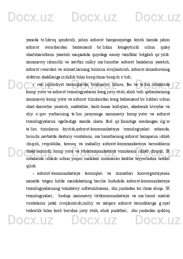 yanada   to`likroq   qondirish,   jahon   axborot   hamjamiyatiga   kirish   hamda   jahon
axborot   resurslaridan   baxramand   bo`lishni   kengaytirish   uchun   qulay
shartsharoitlarni   yaratish   maqsadida   quyidagi   asosiy   vazifalar   belgilab   qo`yildi:
zamonaviy   ishonchli   va   xavfsiz   milliy   ma`lumotlar   axborot   bazalarini   yaratish,
axborot resurslari va xizmat;larining bozorini rivojlantirish, axborot almashuvning
elektron shakllariga izchillik bilan bosqichma-bosqich o`tish;  
real   iqtisodiyot   tarmoqlarida,   boshqaruv,   biznes,   fan   va   ta`lim   sohalarida
komp`yuter va axborot texnologiyalarini keng joriy etish, aholi turli qatlamlarining
zamonaviy komp`yuter va axborot tizimlaridan keng bahramand bo`lishlari uchun
shart-sharoitlar   yaratish;   maktablar,   kasb-hunar   kollejlari,   akademik   litseylar   va
oliy   o`quv   yurtlarining   ta`lim   jarayoniga   zamonaviy   komp`yuter   va   axborot
texnologiyalarini   egallashga   xamda   ularni   faol   qo`llanishga   asoslangan   ilg`or
ta`lim   tizimlarini   kiritish;axborot-kommunikatsiya   texnologiyalari   sohasida,
birinchi   navbatda   dasturiy   vositalarni,   ma`lumotlarning   axborot   bazaparini   ishlab
chiqish,   respublika,   tarmoq   va   mahalliy   axborot-kommunikatsiya   tarmoklarini
shakl-lantirish,   komp`yuter   va   telekommunikatsiya   texnikasini   ishlab   chiqish;   IR
sohalarida   ishlash   uchun   yuqori   malakali   mutaxassis   kadrlar   tayyorlashni   tashkil
qilish: 
axborot-kommunikatsiya   tarmoqlari   va   xizmatlari   konvergentsiyasini
nazarda   tutgan   holda   mamlakatning   barcha   hududida   axborot-kommunikatsiya
texnologiyalarining   texnikaviy   infratuzilmasini,   shu   jumladan   ko`chma   aloqa,   IR
texnologiyalari,     boshqa   zamonaviy   telekommunikatsiya   va   ma`lumot   uzatish
vositalarini   jadal   rivojlantirish;milliy   va   xalqaro   axborot   tarmoklariga   g`oyat
tezkorlik   bilan   kirib   borishni   joriy   etish,   aholi   punktlari,     shu   jumladan   qishloq 
