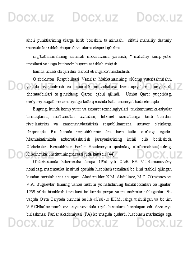 aholi   punktlarining   ularga   kirib   borishini   ta`minlash;     sifatli   mahalliy   dasturiy
mahsulotlar ishlab chiqarish va ularni eksport qilishni 
rag`batlantirishning   samarali   mexanizmini   yaratish;   mahalliy   komp`yuter
texnikasi va unga butlovchi buyumlar ishlab chiqish 
hamda ishlab chiqarishni tashkil etishga ko`maklashish. 
O`zbekiston   Respublikasi   Vazirlar   Mahkamasining   «Komp`yuterlashtirishni
yanada   rivojlantirish   va   axborot-kommunikatsiya   texnologiyalarini   joriy   etish
choratadbirlari   to`g`risida»gi   Qarori   qabul   qilindi.     Ushbu   Qaror   yuqoridagi
me`yoriy xujjatlarni amaliyotga tadbiq etishda katta ahamiyat kasb etmoqda. 
Bugungi kunda komp`yuter va axborot texnologiyalari, telekommunika-tsiyalar
tarmoqlarini,   ma`lumotlar   uzatishni,   Internet   xizmatlariga   kirib   borishni
rivojlantirish   va   zamonaviylashtirish   respublikamizda   ustuvor   o`rinlarga
chiqmoqda.   Bu   borada   respublikamiz   fani   ham   katta   tajribaga   egadir.
Mamlakatimizda   axborotlashtirish   jarayonlarining   ischil   olib   borilishida
O`zbekiston   Respublikasi   Fanlar   Akademiyasi   qoshidagi   «Informatika»(oldingi
Kibernetika) institutining xissasi juda kattadir [44]. 
O`zbekistonda   kibernetika   faniga   1956   yili   O`zR   FA   V.I.Romanovskiy
nomidagi matematika instituti qoshida hisoblash texnikasi bo`limi tashkil qilingan
kundan boshlab asos solingan. Akademiklar X.M. Abdullaev, M.T. O`rozboev va
V.A.   Bugaevlar   fanning   ushbu   muhim   yo`nalishining   tashkilotchilari   bo`lganlar.
1959   yilda   hisoblash   texnikasi   bo`limida   yuzga   yaqin   xodimlar   ishlaganlar.   Bu
vaqtda   O`rta   Osiyoda   birinchi   bo`lib   «Ural-1»   EHMi   ishga   tushirilgan   va   bo`lim
V.P.CHkalov   nomli   aviatsiya   zavodida   rejali   hisoblarni   boshlagan   edi.   Aviatsiya
birlashmasi Fanlar akademiyasi (FA) ko`magida qudratli hisoblash markaziga ega 
