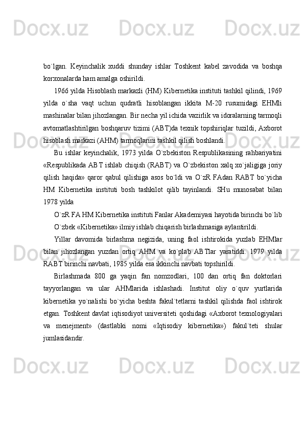 bo`lgan.   Keyinchalik   xuddi   shunday   ishlar   Toshkent   kabel   zavodida   va   boshqa
korxonalarda ham amalga oshirildi. 
1966 yilda Hisoblash markazli (HM) Kibernetika instituti tashkil qilindi, 1969
yilda   o`sha   vaqt   uchun   qudratli   hisoblangan   ikkita   M-20   rusumidagi   EHMli
mashinalar bilan jihozlangan. Bir necha yil ichida vazirlik va idoralarning tarmoqli
avtomatlashtirilgan boshqaruv tizimi (ABT)da texnik topshiriqlar tuzildi, Axborot
hisoblash markazi (AHM) tarmoqlarini tashkil qilish boshlandi. 
Bu   ishlar   keyinchalik,   1973   yilda   O`zbekiston   Respublikasining   rahbariyatini
«Respublikada ABT ishlab chiqish (RABT) va O`zbekiston xalq xo`jaligiga joriy
qilish   haqida»   qaror   qabul   qilishiga   asos   bo`ldi   va   O`zR   FAdan   RABT   bo`yicha
HM   Kibernetika   instituti   bosh   tashkilot   qilib   tayinlandi.   SHu   munosabat   bilan
1978 yilda 
O`zR FA HM Kibernetika instituti Fanlar Akademiyasi hayotida birinchi bo`lib
O`zbek «Kibernetika» ilmiy ishlab chiqarish birlashmasiga aylantirildi. 
Yillar   davomida   birlashma   negizida,   uning   faol   ishtirokida   yuzlab   EHMlar
bilan   jihozlangan   yuzdan   ortiq   AHM   va   ko`plab   ABTlar   yaratiddi.   1979   yilda
RABT birinchi navbati, 1985 yilda esa ikkinchi navbati topshirildi. 
Birlashmada   800   ga   yaqin   fan   nomzodlari,   100   dan   ortiq   fan   doktorlari
tayyorlangan   va   ular   AHMlarida   ishlashadi.   Institut   oliy   o`quv   yurtlarida
kibernetika   yo`nalishi   bo`yicha   beshta   fakul`tetlarni   tashkil   qilishda   faol   ishtirok
etgan. Toshkent davlat iqtisodiyot universiteti qoshidagi «Axborot texnologiyalari
va   menejment»   (dastlabki   nomi   «Iqtisodiy   kibernetika»)   fakul`teti   shular
jumlasidandir.  