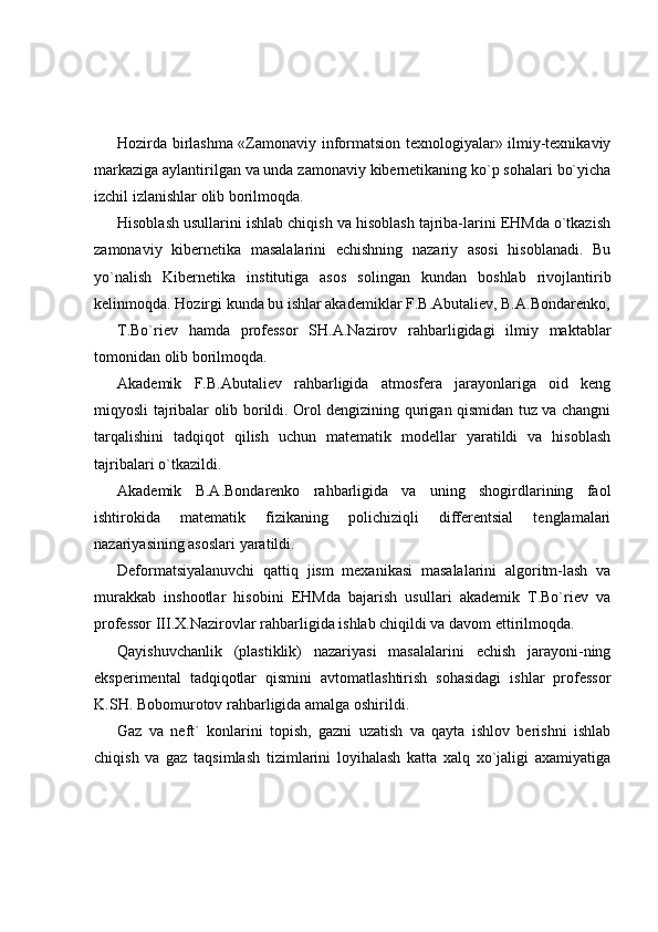 Hozirda birlashma «Zamonaviy informatsion texnologiyalar» ilmiy-texnikaviy
markaziga aylantirilgan va unda zamonaviy kibernetikaning ko`p sohalari bo`yicha
izchil izlanishlar olib borilmoqda. 
Hisoblash usullarini ishlab chiqish va hisoblash tajriba-larini EHMda o`tkazish
zamonaviy   kibernetika   masalalarini   echishning   nazariy   asosi   hisoblanadi.   Bu
yo`nalish   Kibernetika   institutiga   asos   solingan   kundan   boshlab   rivojlantirib
kelinmoqda. Hozirgi kunda bu ishlar akademiklar F.B.Abutaliev, B.A.Bondarenko,
T.Bo`riev   hamda   professor   SH.A.Nazirov   rahbarligidagi   ilmiy   maktablar
tomonidan olib borilmoqda. 
Akademik   F.B.Abutaliev   rahbarligida   atmosfera   jarayonlariga   oid   keng
miqyosli tajribalar olib borildi. Orol dengizining qurigan qismidan tuz va changni
tarqalishini   tadqiqot   qilish   uchun   matematik   modellar   yaratildi   va   hisoblash
tajribalari o`tkazildi. 
Akademik   B.A.Bondarenko   rahbarligida   va   uning   shogirdlarining   faol
ishtirokida   matematik   fizikaning   polichiziqli   differentsial   tenglamalari
nazariyasining asoslari yaratildi.  
Deformatsiyalanuvchi   qattiq   jism   mexanikasi   masalalarini   algoritm-lash   va
murakkab   inshootlar   hisobini   EHMda   bajarish   usullari   akademik   T.Bo`riev   va
professor  ІІІ .X.Nazirovlar rahbarligida ishlab chiqildi va davom ettirilmoqda. 
Qayishuvchanlik   (plastiklik)   nazariyasi   masalalarini   echish   jarayoni-ning
eksperimental   tadqiqotlar   qismini   avtomatlashtirish   sohasidagi   ishlar   professor
K.SH. Bobomurotov rahbarligida amalga oshirildi. 
Gaz   va   neft`   konlarini   topish,   gazni   uzatish   va   qayta   ishlov   berishni   ishlab
chiqish   va   gaz   taqsimlash   tizimlarini   loyihalash   katta   xalq   xo`jaligi   axamiyatiga 