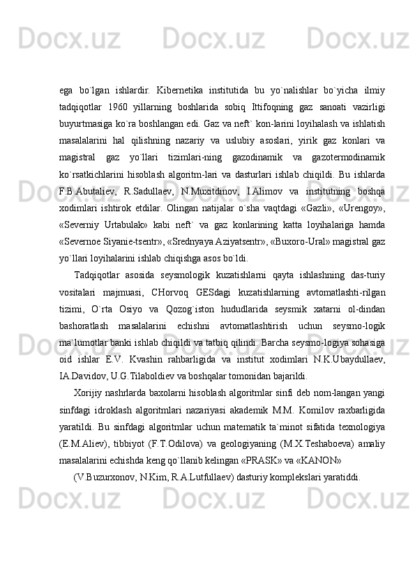 ega   bo`lgan   ishlardir.   Kibernetika   institutida   bu   yo`nalishlar   bo`yicha   ilmiy
tadqiqotlar   1960   yillarning   boshlarida   sobiq   Ittifoqning   gaz   sanoati   vazirligi
buyurtmasiga ko`ra boshlangan edi. Gaz va neft` kon-larini loyihalash va ishlatish
masalalarini   hal   qilishning   nazariy   va   uslubiy   asoslari,   yirik   gaz   konlari   va
magistral   gaz   yo`llari   tizimlari-ning   gazodinamik   va   gazotermodinamik
ko`rsatkichlarini   hisoblash   algoritm-lari   va   dasturlari   ishlab   chiqildi.   Bu   ishlarda
F.B.Abutaliev,   R.Sadullaev,   N.Muxitdinov,   I.Alimov   va   institutning   boshqa
xodimlari   ishtirok   etdilar.   Olingan   natijalar   o`sha   vaqtdagi   «Gazli»,   «Urengoy»,
«Severniy   Urtabulak»   kabi   neft`   va   gaz   konlarining   katta   loyihalariga   hamda
«Severnoe Siyanie-tsentr», «Srednyaya Aziyatsentr», «Buxoro-Ural» magistral gaz
yo`llari loyihalarini ishlab chiqishga asos bo`ldi. 
Tadqiqotlar   asosida   seysmologik   kuzatishlarni   qayta   ishlashning   das-turiy
vositalari   majmuasi,   CHorvoq   GESdagi   kuzatishlarning   avtomatlashti-rilgan
tizimi,   O`rta   Osiyo   va   Qozog`iston   hududlarida   seysmik   xatarni   ol-dindan
bashoratlash   masalalarini   echishni   avtomatlashtirish   uchun   seysmo-logik
ma`lumotlar banki ishlab chiqildi va tatbiq qilindi. Barcha seysmo-logiya sohasiga
oid   ishlar   E.V.   Kvashin   rahbarligida   va   institut   xodimlari   N.K.Ubaydullaev,
IA.Davidov, U.G.Tilaboldiev va boshqalar tomonidan bajarildi. 
Xorijiy nashrlarda baxolarni hisoblash algoritmlar sinfi deb nom-langan yangi
sinfdagi   idroklash   algoritmlari   nazariyasi   akademik   M.M.   Komilov   raxbarligida
yaratildi.   Bu   sinfdagi   algoritmlar   uchun   matematik   ta`minot   sifatida   texnologiya
(E.M.Aliev),   tibbiyot   (F.T.Odilova)   va   geologiyaning   (M.X.Teshaboeva)   amaliy
masalalarini echishda keng qo`llanib kelingan «PRASK» va «KANON» 
(V.Buzurxonov, N.Kim, R.A.Lutfullaev) dasturiy komplekslari yaratiddi.  
