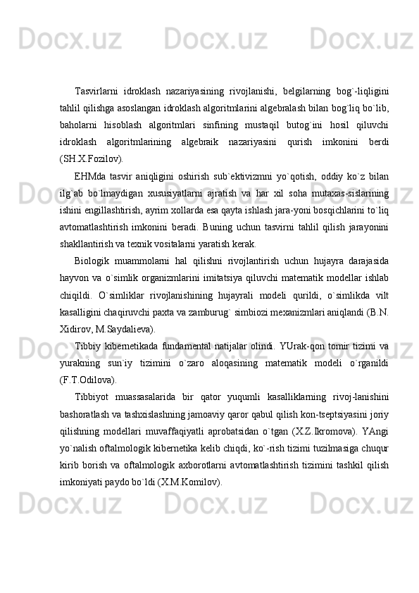 Tasvirlarni   idroklash   nazariyasining   rivojlanishi,   belgilarning   bog`-liqligini
tahlil qilishga asoslangan idroklash algoritmlarini algebralash bilan bog`liq bo`lib,
baholarni   hisoblash   algoritmlari   sinfining   mustaqil   butog`ini   hosil   qiluvchi
idroklash   algoritmlarining   algebraik   nazariyasini   qurish   imkonini   berdi
(SH.X.Fozilov). 
EHMda   tasvir   aniqligini   oshirish   sub`ektivizmni   yo`qotish,   oddiy   ko`z   bilan
ilg`ab   bo`lmaydigan   xususiyatlarni   ajratish   va   har   xil   soha   mutaxas-sislarining
ishini engillashtirish, ayrim xollarda esa qayta ishlash jara-yoni bosqichlarini to`liq
avtomatlashtirish   imkonini   beradi.   Buning   uchun   tasvirni   tahlil   qilish   jarayonini
shakllantirish va texnik vositalarni yaratish kerak. 
Biologik   muammolarni   hal   qilishni   rivojlantirish   uchun   hujayra   darajasida
hayvon   va   o`simlik   organizmlarini   imitatsiya   qiluvchi   matematik   modellar   ishlab
chiqildi.   O`simliklar   rivojlanishining   hujayrali   modeli   qurildi,   o`simlikda   vilt
kasalligini chaqiruvchi paxta va zamburug` simbiozi mexanizmlari aniqlandi (B.N.
Xidirov, M.Saydalieva). 
Tibbiy   kibernetikada   fundamental   natijalar   olindi.   YUrak-qon   tomir   tizimi   va
yurakning   sun`iy   tizimini   o`zaro   aloqasining   matematik   modeli   o`rganildi
(F.T.Odilova). 
Tibbiyot   muassasalarida   bir   qator   yuqumli   kasalliklarning   rivoj-lanishini
bashoratlash va tashxislashning jamoaviy qaror qabul qilish kon-tseptsiyasini joriy
qilishning   modellari   muvaffaqiyatli   aprobatsidan   o`tgan   (X.Z.Ikromova).   YAngi
yo`nalish oftalmologik kibernetika kelib chiqdi, ko`-rish tizimi tuzilmasiga chuqur
kirib   borish   va   oftalmologik   axborotlarni   avtomatlashtirish   tizimini   tashkil   qilish
imkoniyati paydo bo`ldi (X.M.Komilov).  