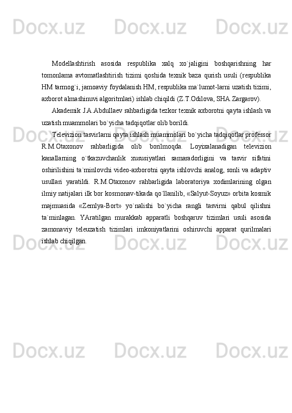 Modellashtirish   asosida   respublika   xalq   xo`jaligini   boshqarishning   har
tomonlama   avtomatlashtirish   tizimi   qoshida   texnik   baza   qurish   usuli   (respublika
HM tarmog`i, jamoaviy foydalanish HM, respublika ma`lumot-larni uzatish tizimi,
axborot almashinuvi algoritmlari) ishlab chiqildi (Z.T.Odilova, SHA.Zargarov). 
Akademik J.A.Abdullaev rahbarligida tezkor texnik axborotni qayta ishlash va
uzatish muammolari bo`yicha tadqiqotlar olib borildi. 
Televizion tasvirlarni qayta ishlash muammolari bo`yicha tadqiqotlar professor
R.M.Otaxonov   rahbarligida   olib   borilmoqda.   Loyixalanadigan   televizion
kanallarning   o`tkazuvchanlik   xususiyatlari   samaradorligini   va   tasvir   sifatini
oshirilishini ta`minlovchi video-axborotni qayta ishlovchi analog, sonli va adaptiv
usullari   yaratildi.   R.M.Otaxonov   rahbarligida   laboratoriya   xodimlarining   olgan
ilmiy natijalari ilk bor kosmonav-tikada qo`llanilib, «Salyut-Soyuz» orbita kosmik
majmuasida   «Zemlya-Bort»   yo`nalishi   bo`yicha   rangli   tasvirni   qabul   qilishni
ta`minlagan.   YAratilgan   murakkab   apparatli   boshqaruv   tizimlari   usuli   asosida
zamonaviy   teleuzatish   tizimlari   imkoniyatlarini   oshiruvchi   apparat   qurilmalari
ishlab chiqilgan.  