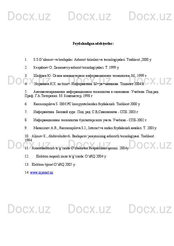 Foydalanilgan adabiyotlar:
1.       S.S.G’ulomov va boshqalar. Axborot tizimlari va texnologiyalari. Toshkent ,2000 y 
2.        К enjaboev O. Zamonaviy axborot texnologiyalari.  T. 1999 y. 
3.       Шафрин Ю. Основ компьютерное информационное технологии. M., 1999 г. 
4.        Норалиев Н.Х. ва бош=. Информатика. Ы=ув =ылланма  Тошкент 2004 й. 
5.       Автоматизированное информационное технологии в экономике: Учебник. Под.ред. 
Проф. Г.А.Титоренко. M :Компьютер, 1998 г 
6.       Raxmonqulova S. IBM PC kompyuterlaridan foydalanish. Toshkent 2000 y 
7.       Информатика. Базовой курс. Под. ред. С.В,Симоновича - СПБ. 2003 г 
8.       Информационное технологии бухгалтерского учета. Учебник - СПБ-2002 г. 
9.       Maraximov A.R., Raxmonqulova S.I., Internet va undan foydalanish asoslari. T. 2001y. 
10.   Alimov  К ., Abduvohidov А . Boshqaruv jarayonining axborotli texnologiyasi. Toshkent. 
1994. 
11.   Ax в ortlashtirish to’g’risida O’zbekiston Respublikasi qonuni. 2004y. 
12.        Elektron raqamli imzo to’g’risida. O’zRQ 2004 y 
13.   Elektron tijorat O’zRQ 2005 y. 
14.  www.ziyonet.uz   