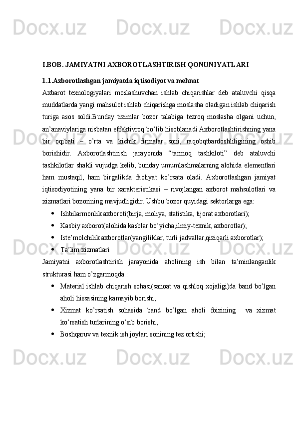 I.BOB. JAMIYATNI AXBOROTLASHTIRISH QONUNIYATLARI
1.1.Axborotlashgan jamiyatda iqtisodiyot va mehnat
Axbarot   texnologiyalari   moslashuvchan   ishlab   chiqarishlar   deb   ataluvchi   qisqa
muddatlarda yangi mahsulot ishlab chiqarishga moslasha oladigan ishlab chiqarish
turiga   asos   soldi.Bunday   tizimlar   bozor   talabiga   tezroq   moslasha   olgani   uchun,
an’anaviylariga nisbatan effektivroq bo’lib hisoblanadi.Axborotlashtirishning yana
bir   oqibati   –   o’rta   va   kichik   firmalar   soni,   raqobqtbardoshliligining   oshib
borishidir.   Axborotlashtirish   jarayonida   “tarmoq   tashkiloti”   deb   ataluvchi
tashkilotlar shakli  vujudga kelib, bunday umumlashmalarning alohida elementlari
ham   mustaqil,   ham   birgalikda   faoliyat   ko’rsata   oladi.   Axborotlashgan   jamiyat
iqtisodiyotining   yana   bir   xarakteristikasi   –   rivojlangan   axborot   mahsulotlari   va
xizmatlari bozorining mavjudligidir. Ushbu   bozor   quyidagi   sektorlarga   ega : 
 Ishbilarmonlik axboroti(birja, moliya, statistika, tijorat axborotlari);
 Kasbiy axborot(alohida kasblar bo’yicha,ilmiy-texnik, axborotlar);
 Iste’molchilik axborotlar(yangiliklar, turli jadvallar,qiziqarli axborotlar);
 Ta’lim xizmatlari
Jamiyatni   axborotlashtirish   jarayonida   aholining   ish   bilan   ta’minlanganlik
strukturasi ham o’zgarmoqda.:
 Material  ishlab chiqarish sohasi(sanoat  va qishloq xojaligi)da band bo’lgan
aholi hissasining kamayib borishi;
 Xizmat   ko’rsatish   sohasida   band   bo’lgan   aholi   foizining     va   xizmat
ko’rsatish turlarining o’sib borishi;
 Boshqaruv va texnik ish joylari sonining tez ortishi; 