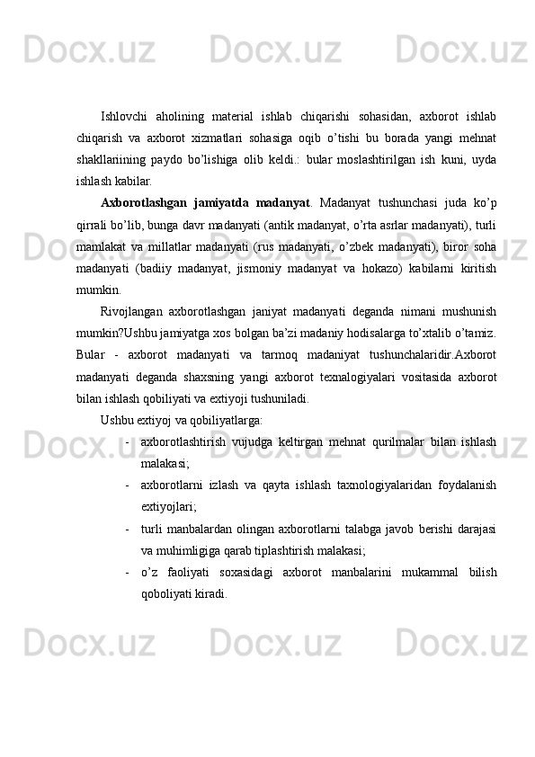 Ishlovchi   aholining   material   ishlab   chiqarishi   sohasidan,   axborot   ishlab
chiqarish   va   axborot   xizmatlari   sohasiga   oqib   o’tishi   bu   borada   yangi   mehnat
shakllariining   paydo   bo’lishiga   olib   keldi.:   bular   moslashtirilgan   ish   kuni,   uyda
ishlash kabilar.
Axborotlashgan   jamiyatda   madanyat .   Madanyat   tushunchasi   juda   ko’p
qirrali bo’lib, bunga davr madanyati (antik madanyat, o’rta asrlar madanyati), turli
mamlakat   va   millatlar   madanyati   (rus   madanyati,   o’zbek   madanyati),   biror   soha
madanyati   (badiiy   madanyat,   jismoniy   madanyat   va   hokazo)   kabilarni   kiritish
mumkin.
Rivojlangan   axborotlashgan   janiyat   madanyati   deganda   nimani   mushunish
mumkin?Ushbu jamiyatga xos bolgan ba’zi madaniy hodisalarga to’xtalib o’tamiz.
Bular   -   axborot   madanyati   va   tarmoq   madaniyat   tushunchalaridir.Axborot
madanyati   deganda   shaxsning   yangi   axborot   texnalogiyalari   vositasida   axborot
bilan ishlash qobiliyati va extiyoji tushuniladi.
Ushbu extiyoj va qobiliyatlarga:
- axborotlashtirish   vujudga   keltirgan   mehnat   qurilmalar   bilan   ishlash
malakasi;
- axborotlarni   izlash   va   qayta   ishlash   taxnologiyalaridan   foydalanish
extiyojlari;
- turli   manbalardan   olingan   axborotlarni   talabga   javob   berishi   darajasi
va muhimligiga qarab tiplashtirish malakasi;
- o’z   faoliyati   soxasidagi   axborot   manbalarini   mukammal   bilish
qoboliyati kiradi. 