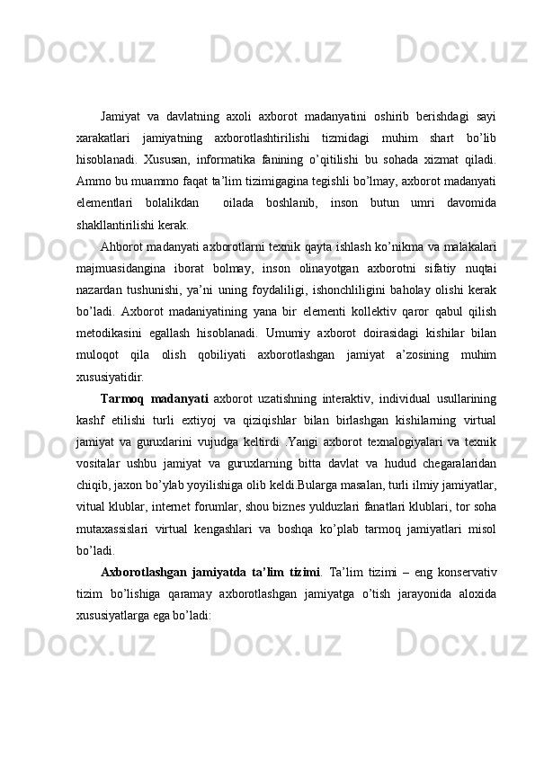 Jamiyat   va   davlatning   axoli   axborot   madanyatini   oshirib   berishdagi   sayi
xarakatlari   jamiyatning   axborotlashtirilishi   tizmidagi   muhim   shart   bo’lib
hisoblanadi.   Xususan,   informatika   fanining   o’qitilishi   bu   sohada   xizmat   qiladi.
Ammo bu muammo faqat ta’lim tizimigagina tegishli bo’lmay, axborot madanyati
elementlari   bolalikdan     oilada   boshlanib,   inson   butun   umri   davomida
shakllantirilishi kerak.
Ahborot madanyati axborotlarni texnik qayta ishlash ko’nikma va malakalari
majmuasidangina   iborat   bolmay,   inson   olinayotgan   axborotni   sifatiy   nuqtai
nazardan   tushunishi,   ya’ni   uning   foydaliligi,   ishonchliligini   baholay   olishi   kerak
bo’ladi.   Axborot   madaniyatining   yana   bir   elementi   kollektiv   qaror   qabul   qilish
metodikasini   egallash   hisoblanadi.   Umumiy   axborot   doirasidagi   kishilar   bilan
muloqot   qila   olish   qobiliyati   axborotlashgan   jamiyat   a’zosining   muhim
xususiyatidir.
Tarmoq   madanyati   axborot   uzatishning   interaktiv,   individual   usullarining
kashf   etilishi   turli   extiyoj   va   qiziqishlar   bilan   birlashgan   kishilarning   virtual
jamiyat   va   guruxlarini   vujudga   keltirdi   .Yangi   axborot   texnalogiyalari   va   texnik
vositalar   ushbu   jamiyat   va   guruxlarning   bitta   davlat   va   hudud   chegaralaridan
chiqib, jaxon bo’ylab yoyilishiga olib keldi.Bularga masalan, turli ilmiy jamiyatlar,
vitual klublar, internet forumlar, shou biznes yulduzlari fanatlari klublari, tor soha
mutaxassislari   virtual   kengashlari   va   boshqa   ko’plab   tarmoq   jamiyatlari   misol
bo’ladi. 
Axborotlashgan   jamiyatda   ta’lim   tizimi .   Ta’lim   tizimi   –   eng   konservativ
tizim   bo’lishiga   qaramay   axborotlashgan   jamiyatga   o’tish   jarayonida   aloxida
xususiyatlarga ega bo’ladi: 