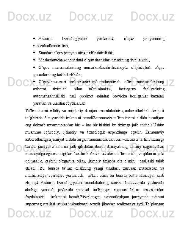  Axborot   texnologiyalari   yordamida   o’quv   jarayonining
individuallashtirilish;
 Standart o’quv jarayonining turlilashtirilishi;
 Moslashuvchan-individual o’quv dasturlari tizimining rivojlanishi;
 O’quv   muassasalarining   nomarkazlashtirilishi:uyda   o’qitish,turli   o’quv
guruxlarining tashkil etilishi;
 O’quv   muassasi   boshqaruvini   axborotlashtirish:   ta’lim   muassasalarining
axborot   tizimlari   bilan   ta’minlanishi,   boshqaruv   faoliyatining
avtomatlashtirilishi,   turli   predmet   sohalari   bo/yicha   berilganlar   bazalari
yaratish va ulardan foydalanish.
Ta’lim   tizimi   sifatiy   va   miqdoriy   darajasi   mamlakatning   axborotlashish   darajasi
to’g’risida   fikr   yuritish   imkonini   beradiZamonaviy   ta’lim   tizimi   oldida   turadigan
eng   dolzarb   muammolardan   biri   –   har   bir   kishini   bu   tizimga   jalb   etishdir.Ushbu
muammo   iqtisodiy,   ijtimoiy   va   texnologik   aspektlarga   egadir.   Zamonaviy
axborotlashgan jamiyat oldida turgan muammolardan biri –uzluksiz ta’lim tizimiga
barcha   jamiyat   a’zolarini   jalb   qilishdan   iborat.   Jamiyatning   doimiy   ozgaruvchan
xususiyatga ega ekanligidan  har bir kishidan uzluksiz ta’lim olish , vaqtdan orqada
qolmaslik,   kasbini   o’zgartira   olish,   ijtimoiy   tizimda   o’z   o’rnini     egallashi   talab
etiladi.   Bu   borada   ta’lim   olishning   yangi   usullari,   xususan   masofadan   va
multimediya   vositalari   yordamida     ta’lim   olish   bu   borada   katta   ahamiyat   kasb
etmoqda.Axborot   texnologiyalari   mamlakatning   chekka   hududlarida   yashovchi
aholiga   yashash   joylarida   mavjud   bo’lmagan   maxsus   bilim   resurslaridan
foydalanish     imkonini   beradi.Rivojlangan   axborotlashgan   jamiyatda   axborot
supermagistrallari   ushbu   imkoniyatni   texnik   jihatdan   realizatsiyalaydi.To’plangan 
