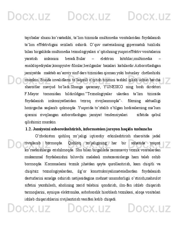 tajribalar shunu ko’rsatadiki, ta’lim tizimida multimedia vositalaridan foydalanish
ta’lim   effektivligini   sezilarli   oshirdi.   O’quv   materialining   gipermatnli   tuzilishi
bilan birgalikda multimedia texnologiyalari o’qitishning yuqorieffektiv vositalarini
yaratish   imkonini   beradi.Bular   –   elektron   kitoblar,multimedia   –
ensiklopediyalar,kompyuter-filmlar,berilganlar   bazalari   kabilardir.Axborotlashgan
jamiyatda   maktab an’anviy sinf-dars tizimidan qisman yoki butunlay  chetlashishi
mumkin. Bunda invalidlarni to’laqonli o’qitish tizimini tashkil qilish uchun barcha
sharoitlar   mavjud   bo’ladi.Shunga   qaramay,   YUNESKO   ning   bosh   direktori
F.Mayor   tomonidan   bildirildgan:”Texnologiyalar   ulardan   ta’lim   tizimida
foydalanish   imkoniyatlaridan   tezroq   rivojlanmoqda”-.   fikrning   aktualligi
hozirgacha   saqlanib   qolmoqda   .Yuqorida   to’xtalib   o’tilgan   hodisalarning   ma’lum
qismini   rivojlangan   axborotlashgan   jamiyat   tendensiyalari       sifatida   qabul
qilishimiz mumkin.
  1.2. Jamiyatni axborotlashtirish, informatsion jarayon haqida tushuncha
O’zbekiston   qishloq   xo’jaligi   iqtisodiy   erkinlashtirish   sharoitida   jadal
rivojlanib   bormoqda.   Qishloq   xo’jaligining   har   bir   sohasida   yuqori
ko’rsatkishlarga erishilmoqda. Shu bilan birgalikda zamonaviy texnik vositalardan
mukammal   foydalanishni   biluvchi   malakali   mutaxassislarga   ham   talab   oshib
bormoqda.   Korxonalarni   texnik   jihatdan   qayta   qurollantirish,   kam   chiqitli   va
chiqitsiz   texnologiyalardan,   ilg’or   konstruksiyalimateriallardan   foydalanish
dasturlarini amalga oshirish natijasidagina mehnat unumdorligii o’stirish,mahsulot
sifatini   yaxshilash,   aholining   xarid   talabini   qondirish,   ilm-fan   ishlab   chiqarish
tarmoqlarini, ayniqsa elektronika, asbobsoslik hisoblash texnikasi, aloqa vositalari
ishlab chiqarishlarini rivijlantirish vasifasi kelib chiqadi.  