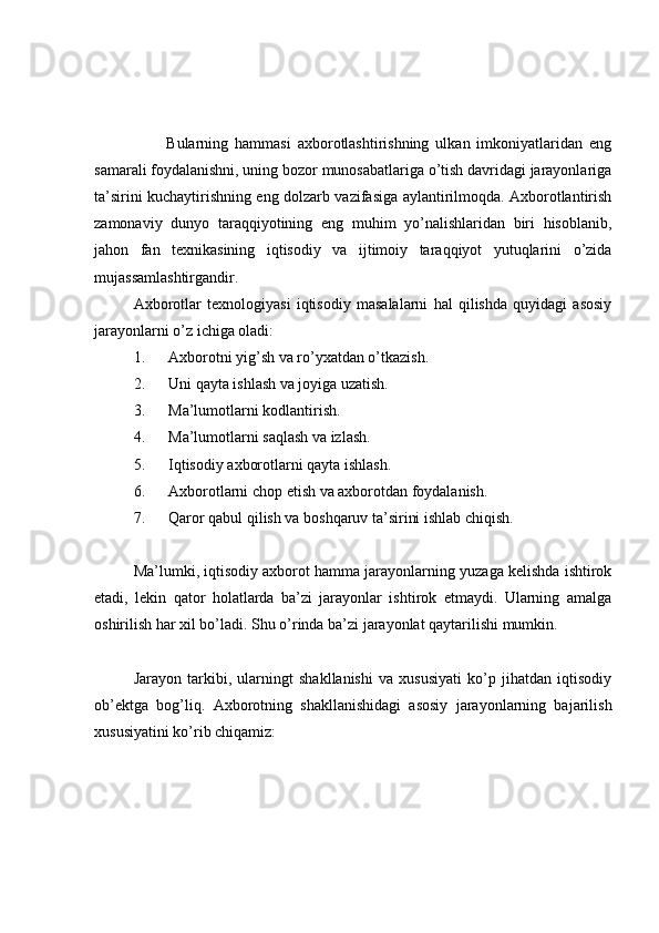           Bularning   hammasi   axborotlashtirishning   ulkan   imkoniyatlaridan   eng
samarali foydalanishni, uning bozor munosabatlariga o’tish davridagi jarayonlariga
ta’sirini kuchaytirishning eng dolzarb vazifasiga aylantirilmoqda. Axborotlantirish
zamonaviy   dunyo   taraqqiyotining   eng   muhim   yo’nalishlaridan   biri   hisoblanib,
jahon   fan   texnikasining   iqtisodiy   va   ijtimoiy   taraqqiyot   yutuqlarini   o’zida
mujassamlashtirgandir. 
Axborotlar   texnologiyasi   iqtisodiy   masalalarni   hal   qilishda   quyidagi   asosiy
jarayonlarni o’z ichiga oladi: 
1.      Axborotni yig’sh va ro’yxatdan o’tkazish. 
2.      Uni qayta ishlash va joyiga uzatish. 
3.      Ma’lumotlarni kodlantirish. 
4.      Ma’lumotlarni saqlash va izlash. 
5.      Iqtisodiy axborotlarni qayta ishlash. 
6.      Axborotlarni chop etish va axborotdan foydalanish. 
7.      Qaror qabul qilish va boshqaruv ta’sirini ishlab chiqish. 
Ma’lumki, iqtisodiy axborot hamma jarayonlarning yuzaga kelishda ishtirok
etadi,   lekin   qator   holatlarda   ba’zi   jarayonlar   ishtirok   etmaydi.   Ularning   amalga
oshirilish har xil bo’ladi. Shu o’rinda ba’zi jarayonlat qaytarilishi mumkin. 
Jarayon   tarkibi,   ularningt   shakllanishi   va   xususiyati   ko’p   jihatdan   iqtisodiy
ob’ektga   bog’liq.   Axborotning   shakllanishidagi   asosiy   jarayonlarning   bajarilish
xususiyatini ko’rib chiqamiz:  