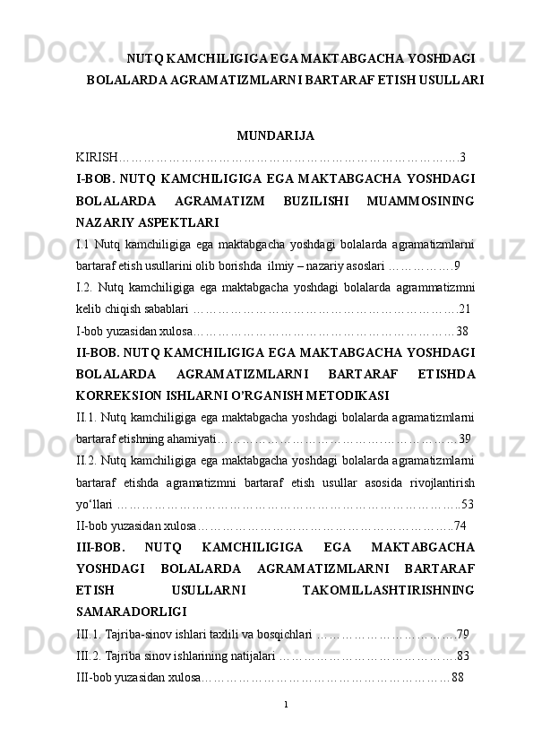 NUTQ KAMCHILIGIGA EGA MAKTABGACHA YOSHDAGI
BOLALARDA AGRAMATIZMLARNI BARTARAF ETISH USULLARI
MUNDARIJA
KIRISH……………………………………………………………………….3
I-BOB.   NUTQ   KAMCHILIGIGA   EGA   MAKTABGACHA   YOSHDAGI
BOLALARDA   AGRAMATIZM   BUZILISHI   MUAMMOSINING
NAZARIY ASPEKTLARI  
I.1   Nutq   kamchiligiga   ega   maktabgacha   yoshdagi   bolalarda   agramatizmlarni
bartaraf etish usullari ni olib borishda  ilmiy – nazariy asoslari …………….9
I.2.   Nutq   kamchiligiga   ega   maktabgacha   yoshdagi   bolalarda   agrammatizmni
kelib chiqish sabablari   ……………………………………………………….21
I-bob yuzasidan xulosa………………………………………………………38
II-BOB.   NUTQ KAMCHILIGIGA EGA MAKTABGACHA YOSHDAGI
BOLALARDA   AGRAMATIZMLARNI   BARTARAF   ETISHD A
KORREKSION ISHLARNI  O’RGA NISH   METODIKASI  
II.1.   Nutq kamchiligiga ega maktabgacha yoshdagi bolalarda agramatizmlarni
bartaraf etishning ahamiyati ………………………………….………………39
II.2.   Nutq kamchiligiga ega maktabgacha yoshdagi bolalarda agramatizmlarni
bartaraf   etishd a   agramatizmni   bartaraf   etish   usullar   asosida   rivojlantirish
yo‘llari  ………………………………………………………………………..53
II-bob yuzasidan xulosa……………………………………………………..74
III-BOB.   NUTQ   KAMCHILIGIGA   EGA   MAKTABGACHA
YOSHDAGI   BOLALARDA   AGRAMATIZMLARNI   BARTARAF
ETISH   USULLAR NI   TAKOMILLASHTIRISHNING
SAMARADORLIGI   
III.1. Tajriba-sinov   ishlari   taxlili   va   bosqichlari …………………………….79
III.2. Tajriba   sinov   ishlarining   natijalari …………………………………….83
III-bob yuzasidan xulosa……………………………………………………88
1 
