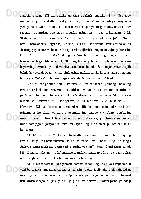 Iseninlarni   ham   [88]   shu   olimlar   qatoriga   qo’shish     mumkin.   I.   M.   Sechenov
insonning   qo’l   harakatlari   nasliy   berilmaydi,   bu   ta’lim   va   tarbiya   jarayonida
yuzaga kelib, u atrof - muhit bilan faol munosabat jarayonidagi muskullar va ko’ruv
sezgilari   o’rtasidagi   assotsiativ   aloqalar   natijasidir,   -   deb   ta’kidlagan.   N.M.
Shelovanov, N.L. Figurin, M.P. Denisova, M.Y. Kostyakovskayalar [65]   qo’lning
nozik   harakatlarini   egallash,   ko’rish,   anglash,   kinestetik   sezgilarni-tanani ng
fazodagi joylashuvi va holatini his qilishni rivojlanish jarayonida vujudga kelishini
ko’rsatib   o’tishgan.   Predmetning   ko’rinishi     qo’lni ng   unga   nisbatan
harakatlanishiga   olib   keladi.   Qo’llarning   tashkiliy   harakatlari   bolada   asta-sekin
hayotining   birinchi   yili   davomida   shakllana   boradi.   Barmoqlar   musht   qilib
bukiladi, yoyiladi. Predmetlarni olish uchun muhim harakatlarni amalga oshirishni
boshlaydi. Qo’l- alohida inson organi sifatida faoliyat yurita boshlaydi.
Ko’plab   tadqiqotlar   shuni   ko’rsatdiki,   maktabgacha   yoshdagi   bolaning
rivojlanishidagi   eng   muhim   jihatlaridan   biri-uning   psixomotor   sohasining,
jumladan   barmoq   harakatlari   koordinatsiyasining   rivojlanganlik   darajasi
hisoblanadi.   Xususan,   V.   I.   Beltyukov,   M.   M.   Kolsova,   L.   A.   Kukuev,   L.   A.
Novikov   [88]   va   boshqalar   tomonidan   olib   borilgan   tadqiqotlar   natijalari
psixomotor   ko’nikma   va   nutq   rivojlanishining   ontogenetik   o’zaro   bog‘liqligi
mavjud,   degan   xulosa   kelish   imkonini   beradi.   Masalan,   qo’l   harakatlari   tarixan
inson   taraqqiyoti   jarayonida   nutq   funksiyasining   shakllanishiga   sezilarli   ta’sir
ko’rsat a di. 
M.   M.   Kolsova   “…tizimli   harakatlar   va   davomli   mashqlar   nutqning
rivojlanishiga   rag‘batlantiruvchi   ta’sir   ko’rsatadi   va   ...bosh   miya   po’stlog‘i
faoliyati   samaradorligini   oshirishning   kuchli   vositasi”-   degan   fikrni   ilgari   suradi
[88]. Bundan tashqari, muallif psixomotor malakalarning rivojlanishi orqada qolsa,
nutq rivojlanishi ham kechikib  rivojlanishini ta’kidlaydi.
M. D. Maxaneva  ta’kidlaganidek, harakat  sohasining holati  va rivojlanishi  u
yoki   bu   harakatlarni   muayyan   motor   aktlarini,   motor   faoliyatini   o’zlashtirishdagi
imkoniyatlar   inson   hayotidagi   ko’p   narsalarga:   hayot   uchun   zarur   harakat
usullaridan   (toqqa   chiqish,   yurish,   yugurish   va   hokazo.)   maktabgacha   yoshdagi
10 