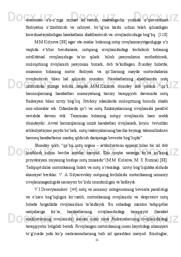 elementar   o’z-o’ziga   xizmat   ko’rsatish,   maktabgacha   yoshida   o’quv-mehnat
faoliyatini   o’zlashtirish   va   nihoyat,   bo’lg‘usi   kasbi   uchun   talab   qilinadigan
koordinatsiyalashgan harakatlarni shakllantirish va  rivojlantirishiga bog‘liq.  [110]
M.M.Kolsova   [88]   agar   ota-onalar bolaning nutqi rivojlanmayotganligiga o’z
vaqtida   e’tibor   berishmasa,   nutqning   rivojlanishidagi   kechikish   bolaning
intellektual   rivojlanishiga   ta’sir   qiladi:   bilish   jarayonlarini   sustlashtiradi,
muloqotni ng   rivojlanish   jarayonini   buzadi,   deb   ta’kidlagan.   Bunday   holatda,
muammo   bolaning   motor   faoliyati   va   qo’llarning   mayda   motorikalarini
rivojlantirish   bilan   hal   qilinishi   mumkin.   Harakatlarning   shakllanishi   nutq
ishtirokida   yuzaga   kelishi   xaqida   M.M.Kolsova   shunday   deb   yozadi:   “qo’l
barmoqlarining   harakatlari   insoniyatning   tarixiy   taraqqiyoti   davomida   nutq
funksiyasi   bilan   uzviy   bog‘liq .   Ibtidoiy   odamlarda   muloqotning   birinchi   shakli
imo-ishoralar   edi.   Odamlarda   qo’l   va   nutq   funksiyalarining   rivojlanishi   parallel
ravishda   davom   etdi.   Taxminan   bolaning   nutqiy   rivojlanishi   ham   xuddi
shundaydir.   Avval   barmoqlarning   nozik   harakatlari   rivojlanadi,   keyin     tovushlar
artikulyatsiyasi paydo bo’ladi; nutq reaksiyalarining barcha keyingi takomillashuvi
barmoq harakatlarini mashq qildirish darajasiga bevosita bog‘liqdir”. 
Shunday   qilib,   “qo’lni   nutq   organi   –   artikulyatsion   apparat   bilan   bir   xil   deb
hisoblash   uchun   barcha   asoslar   mavjud.   Shu   nuqtai   nazarga   ko’ra   qo’lning
proyeksiyasi miyaning boshqa nutq zonasidir”(M.M. Kolsova, M. S. Ruzina) [88].
Tadqiqotchilar motorikaning holati va nutq o’rtasidagi   uzviy bog‘liqlikka alohida
ahamiyat   berdilar.   V.   A   Gilyarovskiy   nutqning   kechikishi   motorikaning   umumiy
rivojlanmaganligida namoyon bo’lishi mumkinligini ta’kidla y di. 
V.I Dresvyannikov   [44]   nutq va umumiy ontogenezning   bev osita paralleligi
va   o’zaro   bog‘liqligini   ko’rsatib,   motorikaning   rivojlanishi   va   ekspressiv   nutq
bolada   birgalikda   rivojlanishini   ta’kidla y di.   Bu   sohadagi   maxsus   tadqiqotlar
natijalariga   ko’ra,   harakatlarning   rivojlanishidagi   taraqqiyot   (harakat
analizatorining   rivojlanishi)   asosan   inson   miya   funksiyalarining   rivojlanishidagi
taraqqiyotni belgilab beradi. Rivojlangan motorikaning inson hayotidagi ahamiyati
to’g‘risida   juda   ko’p   mutaxassislarning   turli   xil   qarashlari   mavjud:   fiziologlar,
11 