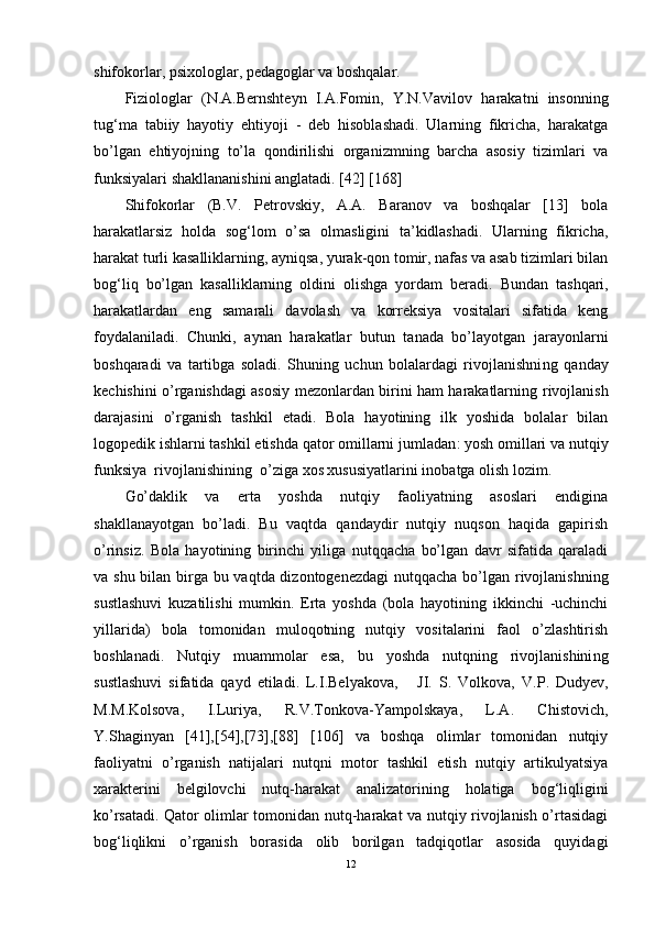 shifokorlar, psixologlar, pedagoglar va boshqalar. 
F iziologlar   (N.A.Bernshteyn   I.A.Fomin,   Y.N.Vavilov   harakatni   insonning
tug‘ma   tabiiy   hayotiy   ehtiyoji   -   deb   hisoblashadi.   Ularning   fikricha,   harakatga
bo’lgan   ehtiyojni ng   to’la   qondirilishi   organizmning   barcha   asosiy   tizimlari   va
funksiyalari shakllananishini anglatadi. [42] [168]
Shifokorlar   (B.V.   Petrovskiy,   A.A.   Baranov   va   boshqalar   [13]   bola
harakatlarsiz   holda   sog‘lom   o’sa   olmasligini   ta’kidlashadi.   Ularning   fikricha,
harakat turli kasalliklarning, ayniqsa, yurak-qon tomir, nafas va asab tizimlari bilan
bog‘liq   bo’lgan   kasalliklarning   oldini   olishga   yordam   beradi.   Bundan   tashqari,
harakatlardan   eng   samarali   davolash   va   korreksiya   vositalari   sifatida   keng
foydalaniladi.   Chunki,   aynan   harakatlar   butun   tanada   bo’layotgan   jarayonlarni
boshqaradi   va   tartibga   soladi.   Shuning   uchun   bolalardagi   rivojlanishni ng   qanday
kechishini o’rganishdagi asosiy mezonlardan birini ham harakatlarning   rivojlanish
darajasini   o’rganish   tashkil   etadi.   Bola   hayotining   ilk   yoshida   bolalar   bilan
logopedik ishlarni tashkil etishda qator omillarni  jumladan : yosh omillari va nutqiy
funksiya  rivojlanishini ng   o’ziga xos xususiyatlari ni inobatga olish lozim.
Go’daklik   va   erta   yoshda   nutqiy   faoliyatning   asoslari   endigina
shakllanayotgan   bo’ladi.   Bu   vaqtda   qandaydir   nutqiy   nuqson   haqida   gapirish
o’rinsiz.   Bola   hayotining   birinchi   yiliga   nutqqacha   bo’lgan   davr   sifatida   qaraladi
va shu bilan birga bu vaqtda dizontogenezdagi  nutqqacha bo’lgan rivojlanishni ng
sustlashuvi   kuzatilishi   mumkin.   Erta   yoshda   (bola   hayotining   ikkinchi   -uchinchi
yillarida)   bola   tomonidan   muloqotning   nutqiy   vositalarini   faol   o’zlashtirish
boshlanadi.   Nutqiy   muammolar   esa,   bu   yoshda   nutqning   rivojlanishini ng
sustlashuvi   sifatida   qayd   etiladi.   L.I.Belyakova,       JI.   S.   Volkova,   V.P .   Dudyev,
M.M.Kolsova,   I.Luriya,   R.V.Tonkova-Yampolskaya,   L.A.   Chistovich,
Y.Shaginyan   [41],[54],[73],[88]   [106]   va   boshqa   olimlar   tomonidan   nutqiy
faoliyatni   o’rganish   natijalari   nutqni   motor   tashkil   etish   nutqiy   artikulyatsiya
xarakterini   belgilovchi   nutq-harakat   analizatorining   holatiga   bog‘liqligini
ko’rsatadi. Qator olimlar tomonidan nutq-harakat va nutqiy rivojlanish o’rtasidagi
bog‘liqlikni   o’rganish   borasida   olib   borilgan   tadqiqotlar   asosida   quyidagi
12 