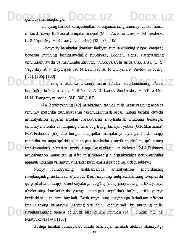 qonuniyatlar aniqlangan:
       - nutqning harakat komponentlari va organizmning umumiy harakat tizimi
o’rtasida   uzviy   funksional   aloqalar   mavjud   (M.   I.   Astvatsaturov,   V.   M.   Bexterev
L. S. Vigotskiy  A. R. Luriya va boshq.) [38],[57],[106]
            -  ixtiyoriy  harakatlar   (harakat   faoliyati   rivojlanishining  yuqori  darajasi)
bevosita   nutqning   boshqaruvchilik   funksiyasi,   ikkinchi   signal   sistemasining
umumlashtiruvchi va mavhumlashtiruvchi  funksiyalari ta’sirida shakllanadi (L. S.
Vigotskiy, A. V. Zaporojets , A. N. Leontyev, A. R. Luriya, I. P. Pavlov, va boshq.
[ 56], [106], [100].  
            -   nutq-harakat   va   umumiy   motor   sohalari   rivojlanishining   o’zaro
bog‘liqligi ta’kidlanadi (L. Y. Balanov, A. G. Ivanov-Smolenskiy, A. YE.Lichko,
N. N. Traugott; va boshq. [84], [88],[103].
         N.A.Bershteynning  [ 42 ] harakatlarni  tashkil  etish nazariyasining asosida
umumiy   motorika   xususiyatlarini   takomillashtirish   orqali   nutqni   tashkil   etuvchi
artikulyatsion   apparat   a’zolari   harakatlarini   rivojlantirish   imkonini   beradigan
umumiy motorika va nutqning o’zaro bog‘liqligi tamoyili yotadi (G.R.Shashkina).
M.A.Piskunov   [ 65 ]   olib   borgan   tadqiqotlari   natijalariga   tayangan   holda   nutqiy
motorika   va   unga   qo’shilib   keladigan   harakatlar   (mimik   muskullar,   qo’llarning
imo-ishoralari)   o’rtasida   uzviy   aloqa   mavjudligini   ta’kidlaydi.   M.A.Piskunov
artikulyatsion   motorikaning   sifati   to’g‘ridan-to’g‘ri   organizmning   nerv-muskullar
apparati holatiga va umumiy harakat ko’nikmalariga bog‘liq, deb hisoblaydi.
Nutqiy   funksiyaning   shakllanishida   artikulyatsion   motorikaning
rivojlanganligi muhim rol o’ynaydi. Bosh miyadagi nutq zonalarining rivojlanishi
qo’p   jihatdan   nutqiy   kinesteziyalarga   bog‘liq   (nutq   jarayonidagi   artikulyatsiya
a’zolarining   harakatlarida   yuzaga   keladigan   impulslar)   bo’lib,   artikulyatsiya
buzilishida   ular   ham   buziladi.   Bosh   miya   nutq   maydoniga   keladigan   afferent
impulslarning   kamayishi   ularning   yetilishini   kechiktiradi,   bu   nutqning   to’liq
rivojlanishining   orqada   qolishiga   olib   kelishi   mumkin   (N.   I.   Jinkin;   YE.   M.
Mastyukova ) [74]; [107]. 
Boshqa   harakat   funksiyalari   ichida   barmoqlar   harakati   alohida   ahamiyatga
13 
