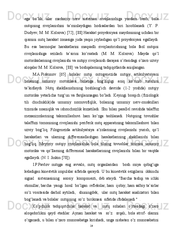 ega   bo’lib,   ular   markaziy   nerv   sistemasi   rivojlanishiga   yordam   berib,   bola
nutqining   rivojlanishini   ta’minlaydigan   hodisalardan   biri   hisoblanadi   (Y.   P.
Dudyev, M. M. Kolsova ) [72]; [88] Harakat proyeksiyasi maydonining uchdan bir
qismini   nutq   harakat   zonasiga   juda   yaqin   joylashgan   qo’l   proyeksiyasi   egallaydi.
Bu   esa   barmoqlar   harakatlarini   maqsadli   rivojlantirishning   bola   faol   nutqini
rivojlanishiga   sezilarli   ta’sirini   ko’rsatadi   (M.   M.   Kolsova).   Mayda   qo’l
motorikalarining rivojlani shi va nutqiy rivojlanish darajasi o’rtasidagi o’zaro uzviy
aloqalar M. M. Kolsova,  [ 88 ]  va boshqalarning tadqiqotlarida aniqlangan. 
M.A.Piskunov   [65]   bolalar   nutqi   ontogenezida   nutqiy   artikulyatsiyani
bolaning   umumiy   motorikasi   holatiga   bog‘liqligi   aniq   ko’rinib   turishini
ta’kidlaydi.   Nutq   shakllanishining   boshlang‘ich   davrida   (1-2   yoshda)   nutqiy
motorika  yetarlicha  turg‘un  va  farqlanmagan  bo’ladi.  Keyingi  bosqich  (fiziologik
tili   chuchuklik)da   umumiy   nomuvofiqlik,   bolaning   umumiy   nerv-muskullari
tizimida noaniqlik va ishonchsizlik kuzatiladi.   Shu bilan   parallel   ravishda   talaffuz
mexanizmlarining   takomillashuvi   ham   ko’zga   tashlanadi.   Nutqning   tovushlar
talaffuzi   tomonini ng   rivojlanishi   periferik   nutq   apparatining   takomillashuvi   bilan
uzviy   bog‘liq.   Filogenezda   artikulyatsiya   a’zolarining   rivojlanishi   yurish,   qo’l
harakatlari   va   ularning   differensiallashgan   harakatlarining   shakllanishi   bilan
bog‘liq.   Meyoriy   nutqiy   rivojlanishda   bola   tilning   tovushlar   tizimini   umumiy
motorika   va   qo’llarning   differensial   harakatlarini ng   rivojlanishi   bilan   b ir   v aqtda
egallaydi. (N. I . Jinkin [78]).    
I.P.Pavlov   nutqga   eng   avvalo,   nutq   organlaridan     bosh   miya   qobig‘iga
keladigan kinestetik impulslar sifatida qaraydi.  U bu   kinestetik   sezgilarni     ikkinchi
signal     sistemasi ning     asosiy     komponenti ,   deb   ata y di.   "Barcha   tashqi   va   ichki
stimullar, barcha    yangi    hosil    bo’lgan    reflekslar, ham    ijobiy, ham  salbiy ta’sirlar
so’z   vosita s ida   darhol   aytiladi,     shuningdek,     ular   nutq   harakat   analizatori   bilan
bog‘ lanadi  va   bolalar    nutqining    so’z    birikmasi   sifatida ifodalanadi  "   . 
Ko’pchilik   tadqiqotchilar   harakat   va     nutq   sohalari   o’rtasidagi   o’zaro
aloqadorlikni   qayd   etadilar.   Aynan   harakat   va     so’z     orqali,   bola   atrof-   olamni
o’rganadi,   u   bilan   o’zaro   munosabatga   kirishadi,   unga   nisbatan   o’z   munosabatini
14 