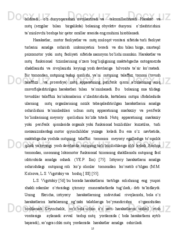bildiradi,     o’z   dunyoqarashini   rivojlantiradi   va       takomillashtiradi.   Harakat     va
nutq   (sezgilar     bilan     birgalikda)   bolaning   obyektiv   dunyoni     o’zlashtirishini
ta’minlovchi boshqa bir qator omillar orasida eng muhimi hisoblanadi. 
Harakatlar,   motor faoliyatlar va   nutq muloqot vositasi  sifatida turli faoliyat
turlarini     amalga     oshirish     imkoniyatini     beradi     va   shu   bilan   birga,   mustaqil
psixomotor  yoki  nutq  faoliyati  sifatida namoyon bo’lishi mumkin.  Harakatlar va
nutq     funksional     tizimlarining   o’zaro   bog‘liqligining   maktabgacha   ontogenezda
shakllanishi  va  rivojlanishi  keyingi yosh davrlariga   bilvosita  ta’sir  ko’rsatadi.
Bir tomondan, nutqning tashqi qurilishi, ya’ni   nutqning   talaffuz   tomoni (tovush
talaffuzi     va   prosodiya)   nutq   apparatining   periferik   qismi   a’zolarining   aniq
muvofiqlashtirilgan   harakatlari   bilan     ta’minlanadi.   Bu     bolaning   ona   tilidagi
tovushlar   talaffuzi   ko’nikmalarini   o’zlashtirishida,   kattalarni   nutqni   ifodalashida
ularning     nutq   organlarining   nozik   tabaqalashtirilgan   harakatlarini   amalga
oshirilishini   ta’minlashlari   uchun   nutq   apparatining   markaziy   va   periferik
bo’limlarining   meyoriy     qurilishini   ko’zda   tutadi.   Nutq     apparatining     markaziy
yoki     periferik     qismlarida   organik   yoki   funksional   buzilishlar     kuzatilsa,     turli
mexanizmlardagi motor   qiyinchiliklar   yuzaga     keladi. Bu   esa   o’z     navbatida,
maktabgacha   yoshda   nutqning     talaffuz     tomonini     meyoriy   egallashga   to’sqinlik
qiladi va keyingi  yosh davrlarida  nutqning turli buzilishlariga olib  keladi. Boshqa
tomondan,   insonning   lokomotor   funksional   tizimining   shakllanishi   nutqning   faol
ishtirokida   amalga   oshadi.   (YE.P.   Ilin )   [75].   Ixtiyoriy   harakatlarni   amalga
oshirishdagi     nutqning   roli     ko’p   olimlar     tomonidan     ko’rsatib   o’tilgan   (M.M.
Kolsova, L.S. Vigotskiy va   boshq.[ 88] [55].
L.S.   Vigotskiy [56] bu borada harakatlarni   tartibga   solishning   eng   yuqori
shakli odamlar   o’rtasidagi  ijtimoiy   munosabatlarda  tug‘iladi,- deb  ta’kidlaydi.
Uning       fikricha,   ixtiyoriy       harakatlarning     individual     rivojlanishi,   bola   o’z
harakatlarini   kattalarning   og‘zaki   talablariga   bo’ysundirishni     o’rganishidan
boshlanadi. Keyinchalik,    so’z bola uchun  o’z  xatti- harakatlarini   tashkil    etish
vositasiga       aylanadi:   avval     tashqi   nutq     yordamida   (   bola   harakatlarni   aytib
bajaradi), so’ngra ichki nutq  yordamida   harakatlar  amalga   oshiriladi. 
15 