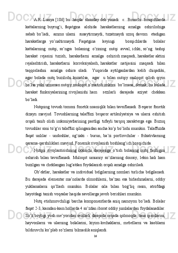 A.R. Luriya [106]   bu  haqda  shunday deb yozadi:  «...Birinchi  bosqichlarda
kattalarning   buyrug‘i,   faqatgina     alohida     harakatlarning     amalga     oshirilishiga
sabab   bo’ladi,     ammo   ularni     susaytirmaydi,   tuzatmaydi   uzoq   davom     etadigan
harakatlarga   yo’naltirmaydi.   Faqatgina     keyingi       bosqichlarda     bolalar
kattalarning   nutqi, so’ngra   bolaning   o’zining   nutqi   avval, ichki, so’ng   tashqi
harakat   rejasini   tuzish,   harakatlarni   amalga   oshirish maqsadi, harakatlar aktini
rejalashtirish,   harakatlarni     korreksiyalash,   harakatlar     natijasini     maqsadi     bilan
taqqoslashni     amalga   oshira   oladi.      Yuqorida   aytilganlardan   kelib   chiqadiki,
agar   bolada   nutq   buzilishi   kuzatilsa,     agar     u   bilan   nutqiy   muloqot   qilish   qiyin
bo’lsa yoki umuman nutqiy muloqot o’rnatish imkoni  bo’lmasa, demak, bu bolada
harakat   funksiyalarining   rivojlanishi   ham       sezilarli     darajada     aziyat     chekkan
bo’ladi. 
Nutqning tovush tomoni fonetik noaniqlik bilan tavsiflanadi. Beqaror fonetik
dizayn   mavjud.   Tovushlarning   talaffuzi   beqaror   artikulyatsiya   va   ularni   eshitish
orqali   tanib   olish   imkoniyatlarining   pastligi   tufayli   tarqoq   xarakterga   ega.   Buzuq
tovushlar soni to’g‘ri talaffuz qilinganidan ancha ko’p bo’lishi mumkin. Talaffuzda
faqat   unlilar   -   undoshlar,   og‘zaki   -   burun,   ba’zi   portlovchilar   -   frikativlarning
qarama-qarshiliklari mavjud. Fonemik rivojlanish boshlang‘ich bosqichida.
Nutqni   rivojlantirishning   ikkinchi   darajasiga   o’tish   bolaning   nutq   faolligini
oshirish   bilan   tavsiflanadi.   Muloqot   umumiy   so’zlarning   doimiy,   lekin   hali   ham
buzilgan va cheklangan lug‘atdan foydalanish orqali amalga oshiriladi.
Ob’ektlar,   harakatlar   va   individual   belgilarning   nomlari   turlicha   belgilanadi.
Bu   darajada   elementar   ma’nolarda   olmoshlarni,   ba’zan   esa   birlashmalarni,   oddiy
yuklamalarni   qo’llash   mumkin.   Bolalar   oila   bilan   bog‘liq   rasm,   atrofdagi
hayotdagi tanish voqealar haqida savollarga javob berishlari mumkin.
Nutq  etishmovchiligi   barcha   komponentlarda   aniq   namoyon  bo’ladi.  Bolalar
faqat 2-3, kamdan-kam hollarda 4 so’zdan iborat oddiy jumlalardan foydalanadilar.
So’z boyligi yosh me’yoridan sezilarli darajada orqada qolmoqda: tana qismlarini,
hayvonlarni   va   ularning   bolalarini,   kiyim-kechaklarni,   mebellarni   va   kasblarni
bildiruvchi ko’plab so’zlarni bilmaslik aniqlandi.
16 