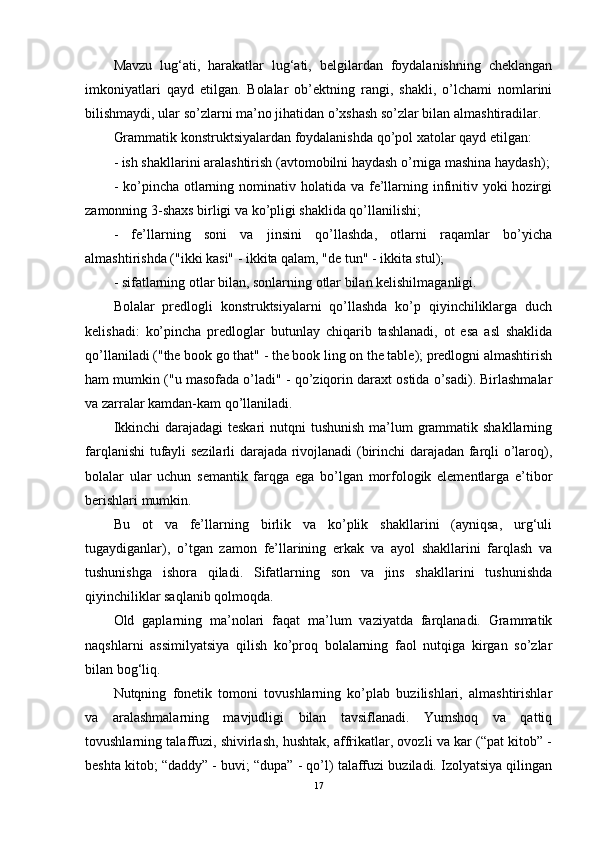 Mavzu   lug‘ati,   harakatlar   lug‘ati,   belgilardan   foydalanishning   cheklangan
imkoniyatlari   qayd   etilgan.   Bolalar   ob’ektning   rangi,   shakli,   o’lchami   nomlarini
bilishmaydi, ular so’zlarni ma’no jihatidan o’xshash so’zlar bilan almashtiradilar.
Grammatik konstruktsiyalardan foydalanishda qo’pol xatolar qayd etilgan:
- ish shakllarini aralashtirish (avtomobilni haydash o’rniga mashina haydash);
- ko’pincha otlarning nominativ holatida  va fe’llarning infinitiv yoki  hozirgi
zamonning 3-shaxs birligi va ko’pligi shaklida qo’llanilishi;
-   fe’llarning   soni   va   jinsini   qo’llashda,   otlarni   raqamlar   bo’yicha
almashtirishda ("ikki kasi" - ikkita qalam, "de tun" - ikkita stul);
- sifatlarning otlar bilan, sonlarning otlar bilan kelishilmaganligi.
Bolalar   predlogli   konstruktsiyalarni   qo’llashda   ko’p   qiyinchiliklarga   duch
kelishadi:   ko’pincha   predloglar   butunlay   chiqarib   tashlanadi,   ot   esa   asl   shaklida
qo’llaniladi ("the book go that" - the book ling on the table); predlogni almashtirish
ham mumkin ("u masofada o’ladi" - qo’ziqorin daraxt ostida o’sadi). Birlashmalar
va zarralar kamdan-kam qo’llaniladi.
Ikkinchi  darajadagi teskari  nutqni  tushunish  ma’lum  grammatik shakllarning
farqlanishi tufayli sezilarli darajada rivojlanadi (birinchi darajadan farqli o’laroq),
bolalar   ular   uchun   semantik   farqga   ega   bo’lgan   morfologik   elementlarga   e’tibor
berishlari mumkin.
Bu   ot   va   fe’llarning   birlik   va   ko’plik   shakllarini   (ayniqsa,   urg‘uli
tugaydiganlar),   o’tgan   zamon   fe’llarining   erkak   va   ayol   shakllarini   farqlash   va
tushunishga   ishora   qiladi.   Sifatlarning   son   va   jins   shakllarini   tushunishda
qiyinchiliklar saqlanib qolmoqda.
Old   gaplarning   ma’nolari   faqat   ma’lum   vaziyatda   farqlanadi.   Grammatik
naqshlarni   assimilyatsiya   qilish   ko’proq   bolalarning   faol   nutqiga   kirgan   so’zlar
bilan bog‘liq.
Nutqning   fonetik   tomoni   tovushlarning   ko’plab   buzilishlari,   almashtirishlar
va   aralashmalarning   mavjudligi   bilan   tavsiflanadi.   Yumshoq   va   qattiq
tovushlarning talaffuzi, shivirlash, hushtak, affrikatlar, ovozli va kar (“pat kitob” -
beshta kitob; “daddy” - buvi; “dupa” - qo’l) talaffuzi buziladi. Izolyatsiya qilingan
17 