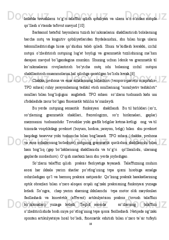 holatda   tovushlarni   to’g‘ri   talaffuz   qilish   qobiliyati   va   ularni   o’z-o’zidan   nutqda
qo’llash o’rtasida tafovut mavjud [10].
Barkamol batafsil bayonlarni tuzish ko’nikmalarini shakllantirish bolalarning
barcha   nutq   va   kognitiv   qobiliyatlaridan   foydalanishni,   shu   bilan   birga   ularni
takomillashtirishga   hissa   qo’shishni   talab   qiladi.   Shuni   ta’kidlash   kerakki,   izchil
nutqni   o’zlashtirish   nutqning   lug‘at   boyligi   va   grammatik   tuzilishining   ma’lum
darajasi   mavjud   bo’lgandagina   mumkin.   Shuning   uchun   leksik   va   grammatik   til
ko’nikmalarini   rivojlantirish   bo’yicha   nutq   ishi   bolaning   izchil   nutqini
shakllantirish muammolarini hal qilishga qaratilgan bo’lishi kerak [6].
Chakka, peshona va ensa sohalarining birlashuvi (temporo-parieto ocsipitalis–
TPO sohasi) ruhiy jarayonlarning tashkil etish omillarining "simulyativ tashkiloti"
omillari   bilan   bog‘liqligini     anglatadi.   TPO   sohasi     so‘zlarni   tushunish   kabi   uni
ifodalashda zarur bo‘lgan fonematik tahlilni ta’minlaydi.     
Bu yerda   nutqning semantik     funksiyasi     shakllandi.   Bu til birliklari (so‘z,
so‘zlarning   grammatik   shakllari,   frazeologizm,   so‘z   birikmalari,   gaplar)
mazmunini  tushunishdir. Tovushlar yoki grafik belgilar ketma-ketligi   ong  va til
tizimida   voqelikdagi   predmet   (buyum,   hodisa,   jarayon,   belgi)   bilan     shu   predmet
haqidagi tasavvur  yoki  tushuncha bilan bog‘lanadi. TPO sohasi  ( chakka, peshona
va ensa sohalarining birlashuvi ) nutqning grammatik qurilishini shakllanishi  bilan
ham   bog‘liq   ( gap   bo‘laklarining   shakllanishi   va   to‘g‘ri     qo‘llanilishi,   ularning
gaplarda moslashuvi ). O‘qish markazi ham shu yerda joylashgan . 
So‘zlarni   talaffuz   qilish     praksis   faoliyatiga   tayanadi.   Talaffuzning   muhim
asosi   har   ikkala   yarim   sharlar   po‘stlog‘ining   tepa   qismi   hisobiga   amalga
oshiriladigan qo‘l va barmoq praksisi natijasidir. Qo‘lning praksik harakatlarining
optik   obrazlari   bilan   o‘zaro   aloqasi   orqali   og‘zaki   praksisning   funksiyasi   yuzaga
keladi.   So‘ngra,     chap   yarim   sharning   ikkilamchi     tepa   motor   oldi   maydonlari
faollashadi   va   kinestetik   (afferent)   artikulyatsion   praksis   (tovush   talaffuzi
ko‘nikmalari)   yuzaga   keladi.   Taqlid   asosida       so‘zlarning     talaffuzi
o‘zlashtirilishida bosh miya po‘stlog‘ining tepa qismi faollashadi. Natijada og‘zaki
spontan   artikulyatsiya   hosil   bo‘ladi,   fonematik   eshitish   bilan   o‘zaro   ta’sir   tufayli
18 
