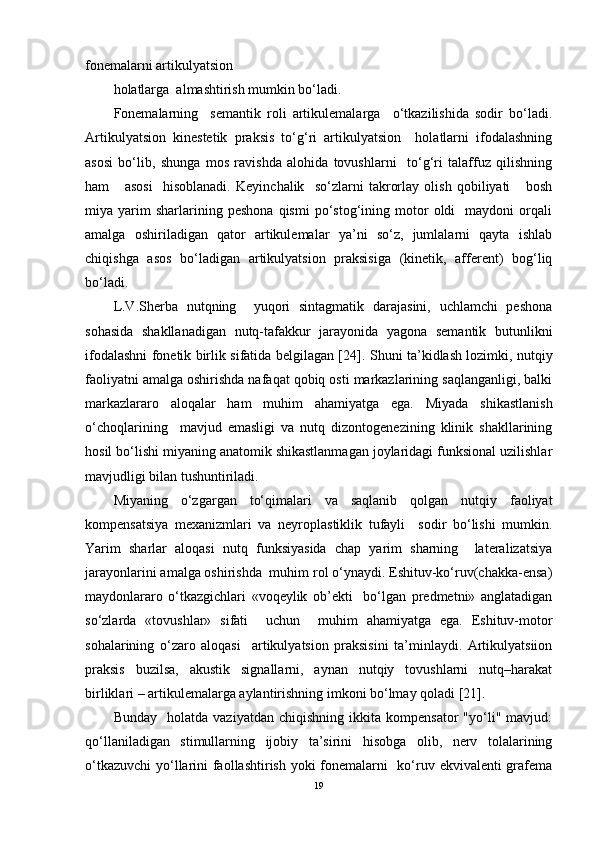 fonemalarni artikulyatsion  
holatlarga  almashtirish mumkin bo‘ladi. 
Fonemalarning     semantik   roli   artikulemalarga     o‘tkazilishida   sodir   bo‘ladi.
Artikulyatsion   kinestetik   praksis   to‘g‘ri   artikulyatsion     holatlarni   ifodalashning
asosi   bo‘lib,   shunga   mos   ravishda   alohida   tovushlarni     to‘g‘ri   talaffuz   qilishning
ham       asosi     hisoblanadi.   Keyinchalik     so‘zlarni   takrorlay   olish   qobiliyati       bosh
miya  yarim   sharlarining   peshona   qismi   po‘stog‘ining   motor   oldi     maydoni   orqali
amalga   oshiriladigan   qator   artikulemalar   ya’ni   so‘z,   jumlalarni   qayta   ishlab
chiqishga   asos   bo‘ladigan   artikulyatsion   praksisiga   (kinetik,   afferent)   bog‘liq
bo‘ladi. 
L.V.Sherba   nutqning     yuqori   sintagmatik   darajasini,   uchlamchi   peshona
sohasida   shakllanadigan   nutq-tafakkur   jarayonida   yagona   semantik   butunlikni
ifodalashni fonetik birlik sifatida belgilagan [24].   Shuni ta’kidlash lozimki, nutqiy
faoliyatni amalga oshirishda nafaqat qobiq osti markazlarining saqlanganligi, balki
markazlararo   aloqalar   ham   muhim   ahamiyatga   ega.   Miyada   shikastlanish
o‘choqlarining     mavjud   emasligi   va   nutq   dizontogenezining   klinik   shakllarining
hosil bo‘lishi miyaning anatomik shikastlanmagan joylaridagi funksional uzilishlar
mavjudligi bilan tushuntiriladi. 
Miyaning   o‘zgargan   to‘qimalari   va   saqlanib   qolgan   nutqiy   faoliyat
kompensatsiya   mexanizmlari   va   neyroplastiklik   tufayli     sodir   bo‘lishi   mumkin.
Yarim   sharlar   aloqasi   nutq   funksiyasida   chap   yarim   sharning     lateralizatsiya
jarayonlarini amalga oshirishda  muhim rol o‘ynaydi. Eshituv-ko‘ruv(chakka-ensa)
maydonlararo   o‘tkazgichlari   «voqeylik   ob’ekti     bo‘lgan   predmetni»   anglatadigan
so‘zlarda   «tovushlar»   sifati     uchun     muhim   ahamiyatga   ega.   Eshituv-motor
sohalarining   o‘zaro   aloqasi     artikulyatsion   praksisini   ta’minlaydi.   Artikulyatsiion
praksis   buzilsa,   akustik   signallarni,   aynan   nutqiy   tovushlarni   nutq–harakat
birliklari – artikulemalarga aylantirishning imkoni bo‘lmay qoladi [21].
Bunday     holatda   vaziyatdan   chiqishning   ikkita  kompensator   "yo‘li"  mavjud:
qo‘llaniladigan   stimullarning   ijobiy   ta’sirini   hisobga   olib,   nerv   tolalarining
o‘tkazuvchi  yo‘llarini faollashtirish yoki fonemalarni    ko‘ruv ekvivalenti  grafema
19 