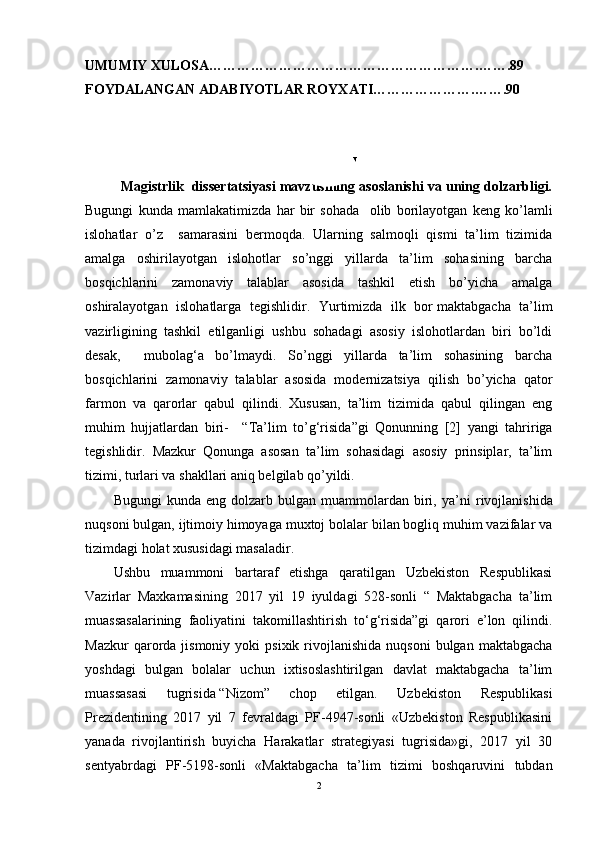 UMUMIY XULOSA………………………………………………….…….89
FOYDALANGAN ADABIYOTLAR ROYXATI………………….…….90
KIRISH 
Magistrlik  dissertatsiyasi mavzusining asoslanishi va uning dolzarbligi.
Bugungi   kunda   mamlakatimizda   har   bir   sohada     olib   borilayotgan   keng   ko’lamli
islohatlar   o’z     samarasini   bermoqda.   Ularning   salmoqli   qismi   ta’lim   tizimida
amalga   oshirilayotgan   islohotlar   so’nggi   yillarda   ta’lim   sohasining   barcha
bosqichlarini   zamonaviy   talablar   asosida   tashkil   etish   bo’yicha   amalga
oshiralayotgan   islohatlarga   tegishlidir.   Yurtimizda   ilk   bor   maktabgacha   ta’lim
vazirligi ning   tashkil   etilganligi   ushbu   sohadagi   asosiy   islohotlardan   biri   bo’ldi
desak,     mubolag‘a   bo’lmaydi.   So’nggi   yillarda   ta’lim   sohasining   barcha
bosqichlarini   zamonaviy   talablar   asosida   modernizatsiya   qilish   bo’yicha   qator
farmon   va   qarorlar   qabul   qilindi.   Xususan,   ta’lim   tizimida   qabul   qilingan   eng
muhim   hujjatlardan   biri-     “ Ta’lim   to’g‘risida ”gi   Qonunning   [2]   yangi   tahririga
tegishlidir.   Mazkur   Qonunga   asosan   ta’lim   sohasidagi   asosiy   prinsiplar,   ta’lim
tizimi, turlari va shakllari aniq belgilab qo’yildi.
Bugungi  kunda  eng  dolzarb  bulgan  muammolardan  biri,  ya’ni   rivojlanishida
nuqsoni bulgan,   ijtimoiy himoyaga muxtoj bolalar bilan bogliq muhim vazifalar va
tizimdagi holat xususidagi masaladir.
Ushbu   muammoni   bartaraf   etishga   qaratilgan   Uzbekiston   Respublikasi
Vazirlar   Maxkamasining   2017   yil   19   iyuldagi   528-sonli   “   Maktabgacha   ta’lim
muassasalarining   faoliyatini   takomillashtirish   to‘g‘risida”gi   qarori   e’lon   qilindi.
Mazkur  qarorda  jismoniy  yoki   psixik  rivojlanishida  nuqsoni   bulgan   maktabgacha
yoshdagi   bulgan   bolalar   uchun   ixtisoslashtirilgan   davlat   maktabgacha   ta’lim
muassasasi   tugrisida   “Nizom”   chop   etilgan.   Uzbekiston   Respublikasi
Prezidentining   2017   yil   7   fevraldagi   PF-4947-sonli   «Uzbekiston   Respublikasini
yanada   rivojlantirish   buyicha   Harakatlar   strategiyasi   tugrisida»gi,   2017   yil   30
sentyabrdagi   PF-5198-sonli   «Maktabgacha   ta’lim   tizimi   boshqaruvini   tubdan
2 