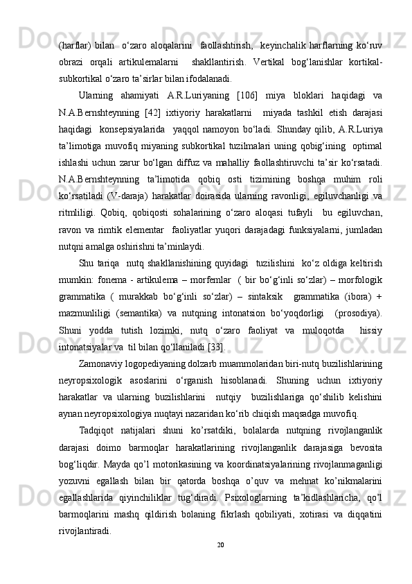 (harflar)   bilan     o‘zaro   aloqalarini     faollashtirish,     keyinchalik   harflarning   ko‘ruv
obrazi   orqali   artikulemalarni     shakllantirish .   Vertikal   bog‘lanishlar   kortikal-
subkortikal o‘zaro ta’sirlar bilan ifodalanadi.   
Ularning   ahamiyati   A.R.Luri yaning   [106]   miya   bloklari   haqidagi   va
N.A.Bernshteynning   [42]   ixtiyoriy   harakatlarni     miyada   tashkil   etish   darajasi
haqidagi     konsepsiyalarida     yaqqol   namoyon   bo‘ladi.   Shunday   qilib,   A.R.Luriya
ta’limotiga   muvofiq   miyaning   subkortikal   tuzilmalari   uning   qobig‘ining     optimal
ishlashi   uchun   zarur   bo‘lgan   diffuz   va   mahalliy   faollashtiruvchi   ta’sir   ko‘rsatadi.
N.A.Bernshteynning   ta’limotida   qobiq   osti   tizimining   boshqa   muhim   roli
ko‘rsatiladi   (V-daraja)   harakatlar   doirasida   ularning   ravonligi,   egiluvchanligi   va
ritmliligi.   Qobiq,   qobiqosti   sohalarining   o‘zaro   aloqasi   tufayli     bu   egiluvchan,
ravon   va   rimtik   elementar     faoliyatlar   yuqori   darajadagi   funksiyalarni,   jumladan
nutqni amalga oshirishni ta’minlaydi.  
Shu   tariqa     nutq   shakllanishining   quyidagi     tuzilishini     ko‘z   oldiga   keltirish
mumkin:   fonema   -   artikulema   –   morfemlar     (   bir   bo‘g‘inli   so‘zlar)   –   morfologik
grammatika   (   murakkab   bo‘g‘inli   so‘zlar)   –   sintaksik     grammatika   (ibora)   +
mazmunliligi   ( semantika)   va   nutqning   intonatsion   bo‘yoqdorligi     (prosodiya).
Shuni   yodda   tutish   lozimki,   nutq   o‘zaro   faoliyat   va   muloqotda     hissiy
intonatsiyalar va  til bilan qo‘llaniladi [33]. 
Zamonaviy logopediyaning dolzarb muammolaridan biri-nutq buzilishlarining
neyropsixologik   asoslarini   o‘rganish   hisoblanadi.   Shuning   uchun   ixtiyoriy
harakatlar   va   ularning   buzilishlarini     nutqiy     buzilishlariga   qo‘shilib   kelishini
aynan neyropsixologiya nuqtayi nazaridan ko‘rib chiqish maqsadga muvofiq. 
Tadqiqot   natijalari   shuni   ko’rsatdiki,   bolalarda   nutqning   rivojlanganlik
darajasi   doimo   barmoqlar   harakatlarining   rivojlanganlik   darajasiga   bevosita
bog‘liqdir.   Mayda  qo’l  motorikasining  va koordinatsiyalarining rivojlanmaganligi
yozuvni   egallash   bilan   bir   qatorda   boshqa   o’quv   va   mehnat   ko’nikmalarini
egallashlarida   qiyinchiliklar   tug‘diradi.   Psixologlarning   ta’kidlashlaricha,   qo’l
barmoqlarini   mashq   qildirish   bolaning   fikrlash   qobiliyati,   xotirasi   va   diqqatini
rivojlantiradi. 
20 