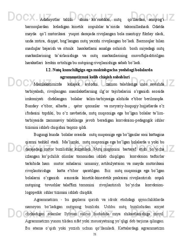     Adabiyotlar   tahlili     shuni   ko’rsatdiki,   nutq     qo’llardan,   aniqrog‘i
barmoqlardan     keladigan   kinetik     impulslar   ta’sirida     takomillashadi.   Odatda
mayda     qo’l   motorikasi     yuqori   darajada   rivojlangan   bola   mantiqiy   fikrlay   oladi,
unda   xotira,   diqqat,   bog‘langan   nutq   yaxshi   rivojlangan   bo’ladi.   Barmoqlar   bilan
mashqlar   bajarish   va   ritmik     harakatlarni   amalga   oshirish     bosh   miyadagi   nutq
markazlarining   ta’sirlanishiga   va   nutq   markazlarining   muvofiqlashtirilgan
harakatlari  keskin ortishiga bu nutqning rivojlanishiga sabab bo’ladi. 
I.2.   Nutq kamchiligiga ega maktabgacha yoshdagi bolalarda
agrammatizmni kelib chiqish sabablari
Mamlakatimizda     kelajak     avlodni       zamon   talablariga   mos   ravishda
tarbiyalash,   rivojlangan   mamlakatlarning   ilg‘or   tajribalarini   o’rganish   asosida
imkoniyati     cheklangan     bolalar     talim-tarbiyasiga   alohida   e’tibor   berilmoqda.
Bunday   e’tibor,   albatta ,     qator   qonunlar     va   meyoriy-huquqiy hujjatlarda o’z
ifodasini   topdiki,   bu   o’z   navbatida,   nutq   nuqsoniga   ega   bo’lgan   bolalar   ta’lim-
tarbiyasida   zamonaviy   talablarga   javob   beradigan   korreksion-pedagogik   ishlar
tizimini ishlab chiqishni taqozo qildi.
Bugungi kunda  bolalar orasida   nutq nuqsoniga ega bo’lganlar soni kattagina
qismni tashkil etadi.   Ma’lumki,   nutq nuqsoniga ega bo’lgan bolalarda u yoki bu
darajadagi   motor   buzilishlar   kuzatiladi.   Nutq  nuqsonini     bartaraf     etish     bo’yicha
izlangan   ko’pchilik   olimlar   tomonidan   ishlab   chiqilgan     korreksion   tadbirlar
tarkibida   ham     motor   sohalarni:   umumiy,   artikulyatsion   va   mayda   motorikani
rivojlantirishga       katta   e’tibor     qaratilgan.     Biz     nutq   nuqsoniga   ega   bo’lgan
bolalarni     o’rganish       asnosida     kinetik-kinestetik   praksisni   rivojlantirish     orqali
nutqning     tovushlar   talaffuzi   tomonini     rivojlantirish     bo’yicha     korreksion-
logopedik  ishlar tizimini ishlab chiqdik. 
Agrammatizm   -   bu   gaplarni   qurish   va   idrok   etishdagi   qiyinchiliklarda
namoyon   bo‘ladigan   nutqning   buzilishi.   Ushbu   nutq   buzilishidan   aziyat
chekadigan   odamlar   Sylvian   sulcus   hududida   miya   shikastlanishiga   moyil.
Agrammatizm yunon tilidan sifat yoki xususiyatning yo‘qligi deb tarjima qilingan.
Bu   atama   o‘qish   yoki   yozish   uchun   qo‘llaniladi.   Kattalardagi   agrammatizm
21 