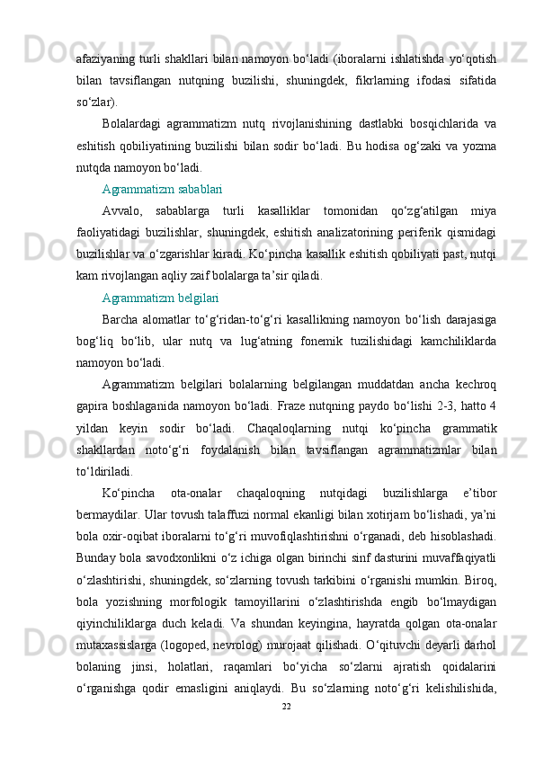 afaziyaning turli  shakllari  bilan namoyon bo‘ladi  (iboralarni  ishlatishda  yo‘qotish
bilan   tavsiflangan   nutqning   buzilishi,   shuningdek,   fikrlarning   ifodasi   sifatida
so‘zlar).
Bolalardagi   agrammatizm   nutq   rivojlanishining   dastlabki   bosqichlarida   va
eshitish   qobiliyatining   buzilishi   bilan   sodir   bo‘ladi.   Bu   hodisa   og‘zaki   va   yozma
nutqda namoyon bo‘ladi.
Agrammatizm sabablari
Avvalo,   sabablarga   turli   kasalliklar   tomonidan   qo‘zg‘atilgan   miya
faoliyatidagi   buzilishlar,   shuningdek,   eshitish   analizatorining   periferik   qismidagi
buzilishlar va o‘zgarishlar kiradi. Ko‘pincha kasallik eshitish qobiliyati past, nutqi
kam rivojlangan aqliy zaif bolalarga ta’sir qiladi.
Agrammatizm belgilari
Barcha   alomatlar   to‘g‘ridan-to‘g‘ri   kasallikning   namoyon   bo‘lish   darajasiga
bog‘liq   bo‘lib,   ular   nutq   va   lug‘atning   fonemik   tuzilishidagi   kamchiliklarda
namoyon bo‘ladi.
Agrammatizm   belgilari   bolalarning   belgilangan   muddatdan   ancha   kechroq
gapira boshlaganida namoyon bo‘ladi. Fraze nutqning paydo bo‘lishi  2-3, hatto 4
yildan   keyin   sodir   bo‘ladi.   Chaqaloqlarning   nutqi   ko‘pincha   grammatik
shakllardan   noto‘g‘ri   foydalanish   bilan   tavsiflangan   agrammatizmlar   bilan
to‘ldiriladi.
Ko‘pincha   ota-onalar   chaqaloqning   nutqidagi   buzilishlarga   e’tibor
bermaydilar. Ular tovush talaffuzi normal ekanligi bilan xotirjam bo‘lishadi, ya’ni
bola oxir-oqibat iboralarni to‘g‘ri muvofiqlashtirishni o‘rganadi, deb hisoblashadi.
Bunday bola savodxonlikni o‘z ichiga olgan birinchi sinf dasturini muvaffaqiyatli
o‘zlashtirishi, shuningdek, so‘zlarning tovush tarkibini o‘rganishi  mumkin. Biroq,
bola   yozishning   morfologik   tamoyillarini   o‘zlashtirishda   engib   bo‘lmaydigan
qiyinchiliklarga   duch   keladi.   Va   shundan   keyingina,   hayratda   qolgan   ota-onalar
mutaxassislarga  (logoped, nevrolog)  murojaat qilishadi. O‘qituvchi deyarli  darhol
bolaning   jinsi,   holatlari,   raqamlari   bo‘yicha   so‘zlarni   ajratish   qoidalarini
o‘rganishga   qodir   emasligini   aniqlaydi.   Bu   so‘zlarning   noto‘g‘ri   kelishilishida,
22 