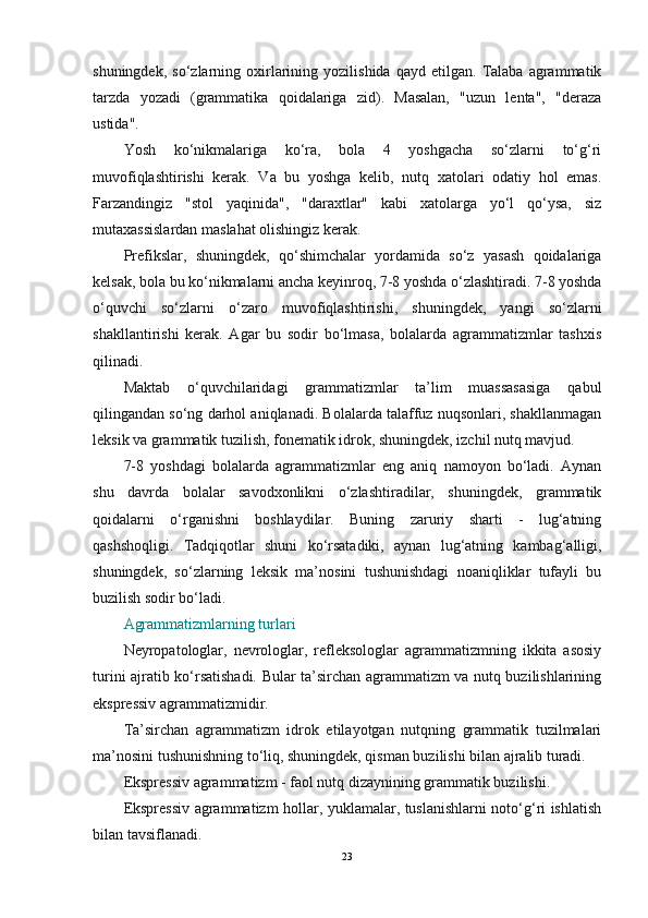 shuningdek,   so‘zlarning  oxirlarining   yozilishida   qayd  etilgan.   Talaba  agrammatik
tarzda   yozadi   (grammatika   qoidalariga   zid).   Masalan,   "uzun   lenta",   "deraza
ustida".
Yosh   ko‘nikmalariga   ko‘ra,   bola   4   yoshgacha   so‘zlarni   to‘g‘ri
muvofiqlashtirishi   kerak.   Va   bu   yoshga   kelib,   nutq   xatolari   odatiy   hol   emas.
Farzandingiz   "stol   yaqinida",   "daraxtlar"   kabi   xatolarga   yo‘l   qo‘ysa,   siz
mutaxassislardan maslahat olishingiz kerak.
Prefikslar,   shuningdek,   qo‘shimchalar   yordamida   so‘z   yasash   qoidalariga
kelsak, bola bu ko‘nikmalarni ancha keyinroq, 7-8 yoshda o‘zlashtiradi. 7-8 yoshda
o‘quvchi   so‘zlarni   o‘zaro   muvofiqlashtirishi,   shuningdek,   yangi   so‘zlarni
shakllantirishi   kerak.   Agar   bu   sodir   bo‘lmasa,   bolalarda   agrammatizmlar   tashxis
qilinadi.
Maktab   o‘quvchilaridagi   grammatizmlar   ta’lim   muassasasiga   qabul
qilingandan so‘ng darhol aniqlanadi. Bolalarda talaffuz nuqsonlari, shakllanmagan
leksik va grammatik tuzilish, fonematik idrok, shuningdek, izchil nutq mavjud.
7-8   yoshdagi   bolalarda   agrammatizmlar   eng   aniq   namoyon   bo‘ladi.   Aynan
shu   davrda   bolalar   savodxonlikni   o‘zlashtiradilar,   shuningdek,   grammatik
qoidalarni   o‘rganishni   boshlaydilar.   Buning   zaruriy   sharti   -   lug‘atning
qashshoqligi.   Tadqiqotlar   shuni   ko‘rsatadiki,   aynan   lug‘atning   kambag‘alligi,
shuningdek,   so‘zlarning   leksik   ma’nosini   tushunishdagi   noaniqliklar   tufayli   bu
buzilish sodir bo‘ladi.
Agrammatizmlarning turlari
Neyropatologlar,   nevrologlar,   refleksologlar   agrammatizmning   ikkita   asosiy
turini ajratib ko‘rsatishadi. Bular ta’sirchan agrammatizm va nutq buzilishlarining
ekspressiv agrammatizmidir.
Ta’sirchan   agrammatizm   idrok   etilayotgan   nutqning   grammatik   tuzilmalari
ma’nosini tushunishning to‘liq, shuningdek, qisman buzilishi bilan ajralib turadi.
Ekspressiv agrammatizm - faol nutq dizaynining grammatik buzilishi. 
Ekspressiv agrammatizm hollar, yuklamalar, tuslanishlarni noto‘g‘ri ishlatish
bilan tavsiflanadi.
23 