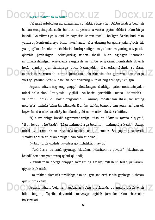 Agrammatizmga misollar
Telegraf uslubidagi agrammatizm sintaktik afaziyadir. Ushbu turdagi buzilish
ba’zan   izolyatsiyada   sodir   bo‘ladi,   ko‘pincha   u   vosita   qiyinchiliklari   bilan   birga
keladi.   Lokalizatsiya   nutqni   ko‘paytirish   uchun   mas’ul   bo‘lgan   Broka   hududiga
yaqinroq   kontsentratsiya   bilan   tavsiflanadi.   Korteksning   bu   qismi   yalang‘och.   til,
yuz,   jag‘lar,   farenks   mushaklarini   boshqaradigan   miya   bosh   miyaning   old   pastki
qismida   joylashgan.   Afaziyaning   ushbu   shakli   bilan   og‘rigan   bemorlar
avtomatlashtirilgan   seriyalarni   yangilash   va   ushbu   seriyalarni   nomlashda   deyarli
hech   qanday   qiyinchiliklarga   duch   kelmaydilar.   Bemorlar   alohida   so‘zlarni
takrorlashlari   mumkin,   ammo   jumlalarni   takrorlashda   ular   grammatik   xatolarga
yo‘l qo‘yadilar. Nutq nuqsonlari bemorlarning nutqida eng aniq qayd etilgan.
Agrammatizmning   eng   yaqqol   ifodalangan   shakliga   qator   nominatsiyalar
misol  bo‘la  oladi:   “bu  yerda...  yiqildi...  va   hozir...  jarrohlik...  mana...   behushlik...
va   hozir...   bo‘shlik...   hozir.   uyg‘ondi"...   Kamroq   ifodalangan   shakl   gaplarning
noto‘g‘ri  tuzilishi  bilan  tavsiflanadi. Bunday holda,  birinchi  ism  jonlantirilgan ot,
keyin barcha otlar tasodifiy holatlarda yoki nominativ holatda ishlatiladi.
"Qiz   maktabga   bordi"   agrammatizmiga   misollar;   "Buvim   gazeta   o‘qiydi";
"It ... tovuq ... ko‘tardi", "Men mehmonlarga bordim ... mehmonlar ketdi". Oxirgi
misol   turli   semantik   rollarda   so‘z   tartibini   aniq   ko‘rsatadi.   Bu   gapning   semantik
sintaksis qoidalari bilan tuzilganidan dalolat beradi.
Nutqni idrok etishda quyidagi qiyinchiliklar mavjud:
- Takliflarni tushunish qiyinligi. Masalan, “Mushuk itni quvadi” “Mushuk sut
ichadi”dan ham yomonroq qabul qilinadi;
-   standartdan   chetga   chiqqan   so‘zlarning   asosiy   joylashuvi   bilan   jumlalarni
qiyin idrok etish;
- murakkab sintaktik tuzilishga ega bo‘lgan gaplarni sodda gaplarga nisbatan
qiyin idrok etish.
Agrammatizm   belgilari   tajribadan   so‘ng   aniqlanadi,   bu   nutqni   idrok   etish
bilan   bog‘liq.   Tajriba   davomida   mavzuga   tegishli   jumlalar   bilan   chizmalar
ko‘rsatiladi.
24 