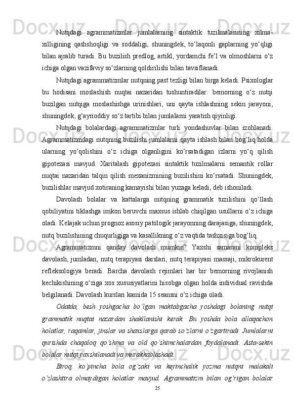 Nutqdagi   agrammatizmlar   jumlalarning   sintaktik   tuzilmalarining   xilma-
xilligining   qashshoqligi   va   soddaligi,   shuningdek,   to‘laqonli   gaplarning   yo‘qligi
bilan ajralib turadi. Bu buzilish predlog, artikl, yordamchi fe’l va olmoshlarni o‘z
ichiga olgan vazifaviy so‘zlarning qoldirilishi bilan tavsiflanadi.
Nutqdagi agrammatizmlar nutqning past tezligi bilan birga keladi. Psixologlar
bu   hodisani   moslashish   nuqtai   nazaridan   tushuntiradilar:   bemorning   o‘z   nutqi
buzilgan   nutqiga   moslashishga   urinishlari,   uni   qayta   ishlashning   sekin   jarayoni,
shuningdek, g‘ayrioddiy so‘z tartibi bilan jumlalarni yaratish qiyinligi.
Nutqdagi   bolalardagi   agrammatizmlar   turli   yondashuvlar   bilan   izohlanadi.
Agrammatizmdagi  nutqning buzilishi  jumlalarni  qayta ishlash bilan bog‘liq holda
ularning   yo‘qolishini   o‘z   ichiga   olganligini   ko‘rsatadigan   izlarni   yo‘q   qilish
gipotezasi   mavjud.   Xaritalash   gipotezasi   sintaktik   tuzilmalarni   semantik   rollar
nuqtai   nazaridan   talqin   qilish   mexanizmining   buzilishini   ko‘rsatadi.   Shuningdek,
buzilishlar mavjud xotiraning kamayishi bilan yuzaga keladi, deb ishoniladi.
Davolash   bolalar   va   kattalarga   nutqning   grammatik   tuzilishini   qo‘llash
qobiliyatini tiklashga imkon beruvchi maxsus ishlab chiqilgan usullarni o‘z ichiga
oladi. Kelajak uchun prognoz asosiy patologik jarayonning darajasiga, shuningdek,
nutq buzilishining chuqurligiga va kasallikning o‘z vaqtida tashxisiga bog‘liq.
Agrammatizmni   qanday   davolash   mumkin?   Yaxshi   samarani   kompleks
davolash,   jumladan,   nutq  terapiyasi   darslari,  nutq  terapiyasi   massaji,  mikrokurent
refleksologiya   beradi.   Barcha   davolash   rejimlari   har   bir   bemorning   rivojlanish
kechikishining o‘ziga xos xususiyatlarini  hisobga olgan holda individual ravishda
belgilanadi. Davolash kurslari kamida 15 seansni o‘z ichiga oladi.
Odatda,   besh   yoshgacha   bo‘lgan   maktabgacha   yoshdagi   bolaning   nutqi
grammatik   nuqtai   nazardan   shakllanishi   kerak.   Bu   yoshda   bola   allaqachon
holatlar, raqamlar, jinslar va shaxslarga qarab so‘zlarni o‘zgartiradi. Jumlalarni
qurishda   chaqaloq   qo‘shma   va   old   qo‘shimchalardan   foydalanadi.   Asta-sekin
bolalar nutqi yaxshilanadi va murakkablashadi.
Biroq,   ko‘pincha   bola   og‘zaki   va   keyinchalik   yozma   nutqni   malakali
o‘zlashtira   olmaydigan   holatlar   mavjud.   Agrammatizm   bilan   og‘rigan   bolalar
25 