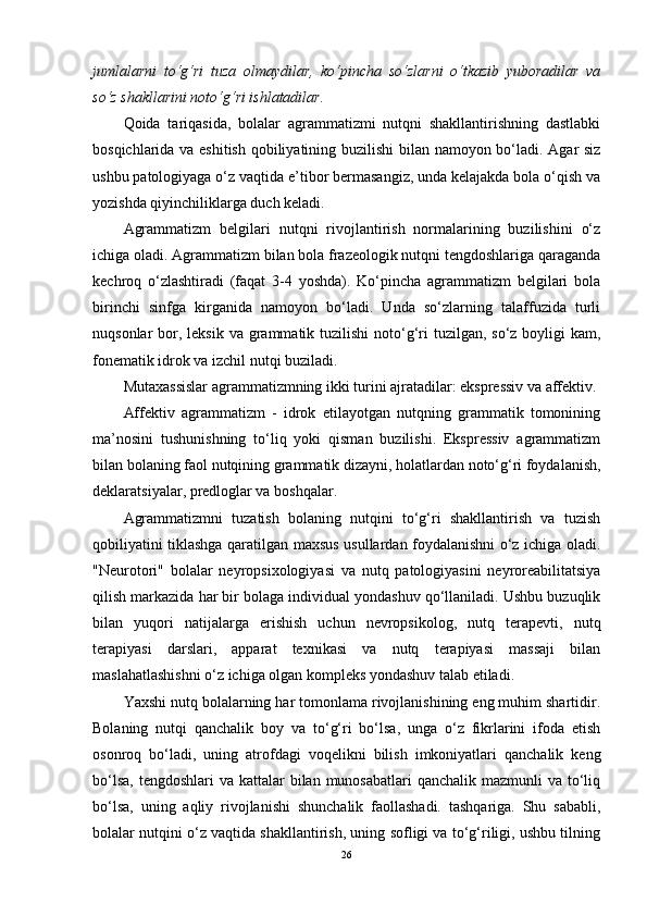 jumlalarni   to‘g‘ri   tuza   olmaydilar,   ko‘pincha   so‘zlarni   o‘tkazib   yuboradilar   va
so‘z shakllarini noto‘g‘ri ishlatadilar.
Qoida   tariqasida,   bolalar   agrammatizmi   nutqni   shakllantirishning   dastlabki
bosqichlarida va eshitish qobiliyatining buzilishi bilan namoyon bo‘ladi. Agar siz
ushbu patologiyaga o‘z vaqtida e’tibor bermasangiz, unda kelajakda bola o‘qish va
yozishda qiyinchiliklarga duch keladi.
Agrammatizm   belgilari   nutqni   rivojlantirish   normalarining   buzilishini   o‘z
ichiga oladi. Agrammatizm bilan bola frazeologik nutqni tengdoshlariga qaraganda
kechroq   o‘zlashtiradi   (faqat   3-4   yoshda).   Ko‘pincha   agrammatizm   belgilari   bola
birinchi   sinfga   kirganida   namoyon   bo‘ladi.   Unda   so‘zlarning   talaffuzida   turli
nuqsonlar  bor, leksik va grammatik tuzilishi  noto‘g‘ri  tuzilgan, so‘z boyligi  kam,
fonematik idrok va izchil nutqi buziladi.
Mutaxassislar agrammatizmning ikki turini ajratadilar: ekspressiv va affektiv.
Affektiv   agrammatizm   -   idrok   etilayotgan   nutqning   grammatik   tomonining
ma’nosini   tushunishning   to‘liq   yoki   qisman   buzilishi.   Ekspressiv   agrammatizm
bilan bolaning faol nutqining grammatik dizayni, holatlardan noto‘g‘ri foydalanish,
deklaratsiyalar, predloglar va boshqalar.
Agrammatizmni   tuzatish   bolaning   nutqini   to‘g‘ri   shakllantirish   va   tuzish
qobiliyatini tiklashga qaratilgan maxsus usullardan foydalanishni o‘z ichiga oladi.
"Neurotori"   bolalar   neyropsixologiyasi   va   nutq   patologiyasini   neyroreabilitatsiya
qilish markazida har bir bolaga individual yondashuv qo‘llaniladi. Ushbu buzuqlik
bilan   yuqori   natijalarga   erishish   uchun   nevropsikolog,   nutq   terapevti,   nutq
terapiyasi   darslari,   apparat   texnikasi   va   nutq   terapiyasi   massaji   bilan
maslahatlashishni o‘z ichiga olgan kompleks yondashuv talab etiladi.
Yaxshi nutq bolalarning har tomonlama rivojlanishining eng muhim shartidir.
Bolaning   nutqi   qanchalik   boy   va   to‘g‘ri   bo‘lsa,   unga   o‘z   fikrlarini   ifoda   etish
osonroq   bo‘ladi,   uning   atrofdagi   voqelikni   bilish   imkoniyatlari   qanchalik   keng
bo‘lsa,  tengdoshlari  va kattalar  bilan munosabatlari  qanchalik  mazmunli  va to‘liq
bo‘lsa,   uning   aqliy   rivojlanishi   shunchalik   faollashadi.   tashqariga.   Shu   sababli,
bolalar nutqini o‘z vaqtida shakllantirish, uning sofligi va to‘g‘riligi, ushbu tilning
26 
